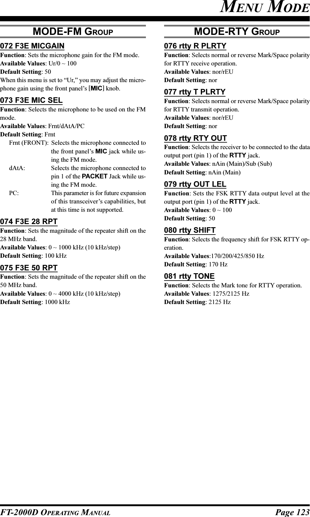 Page 123FT-2000D OPERATING MANUALMODE-RTY GROUP076 rtty R PLRTYFunction: Selects normal or reverse Mark/Space polarityfor RTTY receive operation.Available Values: nor/rEUDefault Setting: nor077 rtty T PLRTYFunction: Selects normal or reverse Mark/Space polarityfor RTTY transmit operation.Available Values: nor/rEUDefault Setting: nor078 rtty RTY OUTFunction: Selects the receiver to be connected to the dataoutput port (pin 1) of the RTTY jack.Available Values: nAin (Main)/Sub (Sub)Default Setting: nAin (Main)079 rtty OUT LELFunction: Sets the FSK RTTY data output level at theoutput port (pin 1) of the RTTY jack.Available Values: 0 ~ 100Default Setting: 50080 rtty SHIFTFunction: Selects the frequency shift for FSK RTTY op-eration.Available Values:170/200/425/850 HzDefault Setting: 170 Hz081 rtty TONEFunction: Selects the Mark tone for RTTY operation.Available Values: 1275/2125 HzDefault Setting: 2125 HzMENU MODEMODE-FM GROUP072 F3E MICGAINFunction: Sets the microphone gain for the FM mode.Available Values: Ur/0 ~ 100Default Setting: 50When this menu is set to “Ur,” you may adjust the micro-phone gain using the front panel’s [MIC] knob.073 F3E MIC SELFunction: Selects the microphone to be used on the FMmode.Available Values: Frnt/dAtA/PCDefault Setting: FrntFrnt (FRONT): Selects the microphone connected tothe front panel’s MIC jack while us-ing the FM mode.dAtA: Selects the microphone connected topin 1 of the PACKET Jack while us-ing the FM mode.PC: This parameter is for future expansionof this transceiver’s capabilities, butat this time is not supported.074 F3E 28 RPTFunction: Sets the magnitude of the repeater shift on the28 MHz band.Available Values: 0 ~ 1000 kHz (10 kHz/step)Default Setting: 100 kHz075 F3E 50 RPTFunction: Sets the magnitude of the repeater shift on the50 MHz band.Available Values: 0 ~ 4000 kHz (10 kHz/step)Default Setting: 1000 kHz