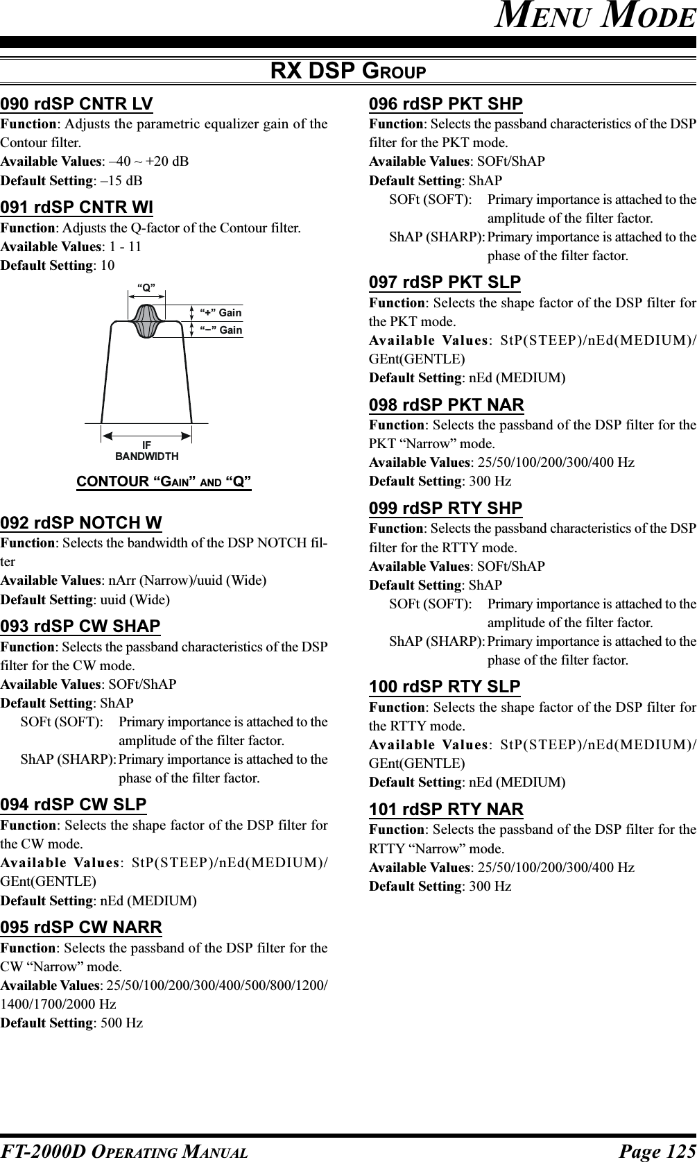 Page 125FT-2000D OPERATING MANUALRX DSP GROUP092 rdSP NOTCH WFunction: Selects the bandwidth of the DSP NOTCH fil-terAvailable Values: nArr (Narrow)/uuid (Wide)Default Setting: uuid (Wide)093 rdSP CW SHAPFunction: Selects the passband characteristics of the DSPfilter for the CW mode.Available Values: SOFt/ShAPDefault Setting: ShAPSOFt (SOFT): Primary importance is attached to theamplitude of the filter factor.ShAP (SHARP): Primary importance is attached to thephase of the filter factor.094 rdSP CW SLPFunction: Selects the shape factor of the DSP filter forthe CW mode.Available Values: StP(STEEP)/nEd(MEDIUM)/GEnt(GENTLE)Default Setting: nEd (MEDIUM)095 rdSP CW NARRFunction: Selects the passband of the DSP filter for theCW “Narrow” mode.Available Values: 25/50/100/200/300/400/500/800/1200/1400/1700/2000 HzDefault Setting: 500 HzMENU MODE096 rdSP PKT SHPFunction: Selects the passband characteristics of the DSPfilter for the PKT mode.Available Values: SOFt/ShAPDefault Setting: ShAPSOFt (SOFT): Primary importance is attached to theamplitude of the filter factor.ShAP (SHARP): Primary importance is attached to thephase of the filter factor.097 rdSP PKT SLPFunction: Selects the shape factor of the DSP filter forthe PKT mode.Available Values: StP(STEEP)/nEd(MEDIUM)/GEnt(GENTLE)Default Setting: nEd (MEDIUM)098 rdSP PKT NARFunction: Selects the passband of the DSP filter for thePKT “Narrow” mode.Available Values: 25/50/100/200/300/400 HzDefault Setting: 300 Hz099 rdSP RTY SHPFunction: Selects the passband characteristics of the DSPfilter for the RTTY mode.Available Values: SOFt/ShAPDefault Setting: ShAPSOFt (SOFT): Primary importance is attached to theamplitude of the filter factor.ShAP (SHARP): Primary importance is attached to thephase of the filter factor.100 rdSP RTY SLPFunction: Selects the shape factor of the DSP filter forthe RTTY mode.Available Values: StP(STEEP)/nEd(MEDIUM)/GEnt(GENTLE)Default Setting: nEd (MEDIUM)101 rdSP RTY NARFunction: Selects the passband of the DSP filter for theRTTY “Narrow” mode.Available Values: 25/50/100/200/300/400 HzDefault Setting: 300 HzIFBANDWIDTH“+” Gain“Q”“-- ” GainCONTOUR “GAIN” AND “Q”090 rdSP CNTR LVFunction: Adjusts the parametric equalizer gain of theContour filter.Available Values: –40 ~ +20 dBDefault Setting: –15 dB091 rdSP CNTR WIFunction: Adjusts the Q-factor of the Contour filter.Available Values: 1 - 11Default Setting: 10