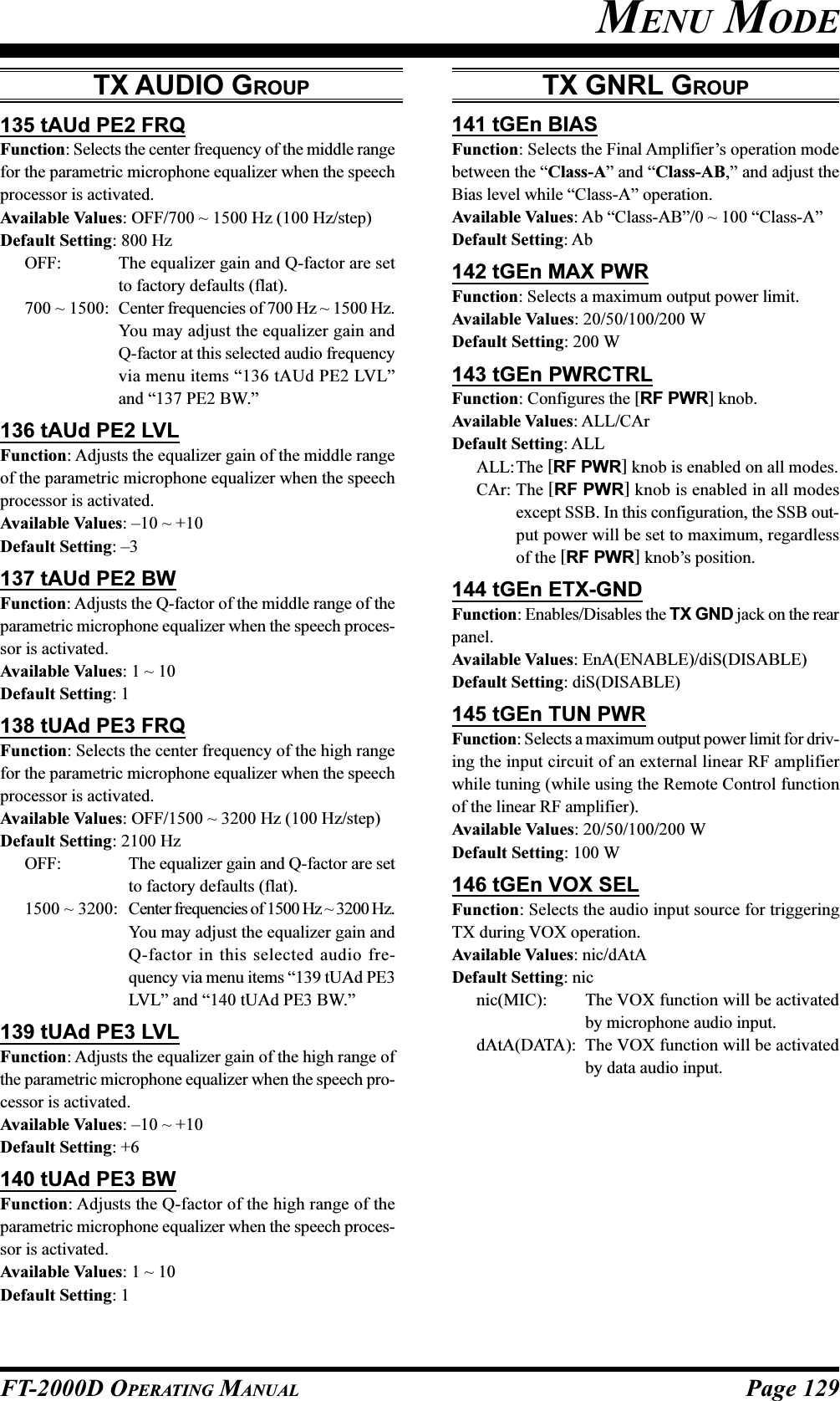 Page 129FT-2000D OPERATING MANUALMENU MODE135 tAUd PE2 FRQFunction: Selects the center frequency of the middle rangefor the parametric microphone equalizer when the speechprocessor is activated.Available Values: OFF/700 ~ 1500 Hz (100 Hz/step)Default Setting: 800 HzOFF: The equalizer gain and Q-factor are setto factory defaults (flat).700 ~ 1500: Center frequencies of 700 Hz ~ 1500 Hz.You may adjust the equalizer gain andQ-factor at this selected audio frequencyvia menu items “136 tAUd PE2 LVL”and “137 PE2 BW.”136 tAUd PE2 LVLFunction: Adjusts the equalizer gain of the middle rangeof the parametric microphone equalizer when the speechprocessor is activated.Available Values: –10 ~ +10Default Setting: –3137 tAUd PE2 BWFunction: Adjusts the Q-factor of the middle range of theparametric microphone equalizer when the speech proces-sor is activated.Available Values: 1 ~ 10Default Setting: 1138 tUAd PE3 FRQFunction: Selects the center frequency of the high rangefor the parametric microphone equalizer when the speechprocessor is activated.Available Values: OFF/1500 ~ 3200 Hz (100 Hz/step)Default Setting: 2100 HzOFF: The equalizer gain and Q-factor are setto factory defaults (flat).1500 ~ 3200: Center frequencies of 1500 Hz ~ 3200 Hz.You may adjust the equalizer gain andQ-factor in this selected audio fre-quency via menu items “139 tUAd PE3LVL” and “140 tUAd PE3 BW.”139 tUAd PE3 LVLFunction: Adjusts the equalizer gain of the high range ofthe parametric microphone equalizer when the speech pro-cessor is activated.Available Values: –10 ~ +10Default Setting: +6140 tUAd PE3 BWFunction: Adjusts the Q-factor of the high range of theparametric microphone equalizer when the speech proces-sor is activated.Available Values: 1 ~ 10Default Setting: 1TX GNRL GROUP141 tGEn BIASFunction: Selects the Final Amplifier’s operation modebetween the “Class-A” and “Class-AB,” and adjust theBias level while “Class-A” operation.Available Values: Ab “Class-AB”/0 ~ 100 “Class-A”Default Setting: Ab142 tGEn MAX PWRFunction: Selects a maximum output power limit.Available Values: 20/50/100/200 WDefault Setting: 200 W143 tGEn PWRCTRLFunction: Configures the [RF PWR] knob.Available Values: ALL/CArDefault Setting: ALLALL:The [RF PWR] knob is enabled on all modes.CAr: The [RF PWR] knob is enabled in all modesexcept SSB. In this configuration, the SSB out-put power will be set to maximum, regardlessof the [RF PWR] knob’s position.144 tGEn ETX-GNDFunction: Enables/Disables the TX GND jack on the rearpanel.Available Values: EnA(ENABLE)/diS(DISABLE)Default Setting: diS(DISABLE)145 tGEn TUN PWRFunction: Selects a maximum output power limit for driv-ing the input circuit of an external linear RF amplifierwhile tuning (while using the Remote Control functionof the linear RF amplifier).Available Values: 20/50/100/200 WDefault Setting: 100 W146 tGEn VOX SELFunction: Selects the audio input source for triggeringTX during VOX operation.Available Values: nic/dAtADefault Setting: nicnic(MIC): The VOX function will be activatedby microphone audio input.dAtA(DATA): The VOX function will be activatedby data audio input.TX AUDIO GROUP