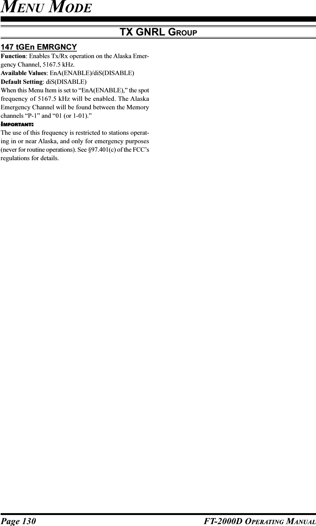 Page 130 FT-2000D OPERATING MANUAL147 tGEn EMRGNCYFunction: Enables Tx/Rx operation on the Alaska Emer-gency Channel, 5167.5 kHz.Available Values: EnA(ENABLE)/diS(DISABLE)Default Setting: diS(DISABLE)When this Menu Item is set to “EnA(ENABLE),” the spotfrequency of 5167.5 kHz will be enabled. The AlaskaEmergency Channel will be found between the Memorychannels “P-1” and “01 (or 1-01).”IMPORTANT:The use of this frequency is restricted to stations operat-ing in or near Alaska, and only for emergency purposes(never for routine operations). See §97.401(c) of the FCC’sregulations for details.MENU MODETX GNRL GROUP