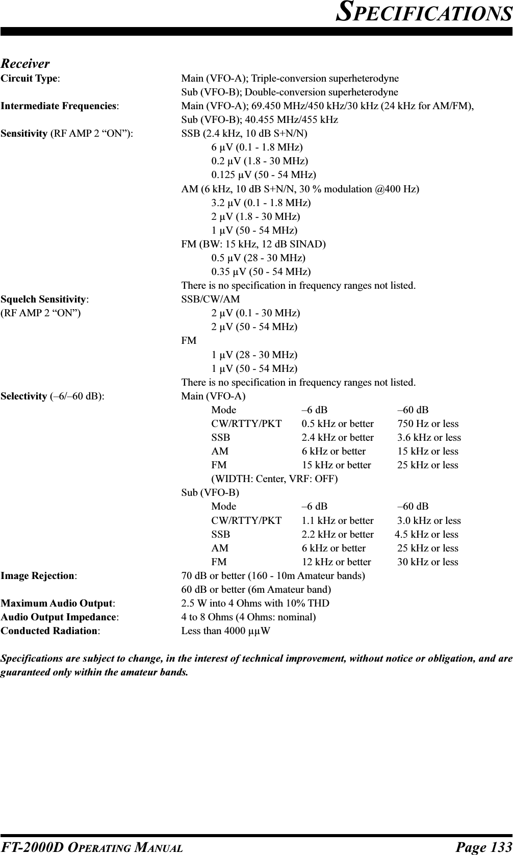 Page 133FT-2000D OPERATING MANUALSPECIFICATIONSReceiverCircuit Type: Main (VFO-A); Triple-conversion superheterodyneSub (VFO-B); Double-conversion superheterodyneIntermediate Frequencies: Main (VFO-A); 69.450 MHz/450 kHz/30 kHz (24 kHz for AM/FM),Sub (VFO-B); 40.455 MHz/455 kHzSensitivity (RF AMP 2 “ON”): SSB (2.4 kHz, 10 dB S+N/N)6 µV (0.1 - 1.8 MHz)0.2 µV (1.8 - 30 MHz)0.125 µV (50 - 54 MHz)AM (6 kHz, 10 dB S+N/N, 30 % modulation @400 Hz)3.2 µV (0.1 - 1.8 MHz)2 µV (1.8 - 30 MHz)1 µV (50 - 54 MHz)FM (BW: 15 kHz, 12 dB SINAD)0.5 µV (28 - 30 MHz)0.35 µV (50 - 54 MHz)There is no specification in frequency ranges not listed.Squelch Sensitivity: SSB/CW/AM(RF AMP 2 “ON”) 2 µV (0.1 - 30 MHz)2 µV (50 - 54 MHz)FM1 µV (28 - 30 MHz)1 µV (50 - 54 MHz)There is no specification in frequency ranges not listed.Selectivity (–6/–60 dB): Main (VFO-A)Mode –6 dB   –60 dBCW/RTTY/PKT 0.5 kHz or better   750 Hz or lessSSB 2.4 kHz or better   3.6 kHz or lessAM 6 kHz or better   15 kHz or lessFM 15 kHz or better   25 kHz or less(WIDTH: Center, VRF: OFF)Sub (VFO-B)Mode –6 dB   –60 dBCW/RTTY/PKT 1.1 kHz or better   3.0 kHz or lessSSB 2.2 kHz or better  4.5 kHz or lessAM 6 kHz or better   25 kHz or lessFM 12 kHz or better   30 kHz or lessImage Rejection: 70 dB or better (160 - 10m Amateur bands)60 dB or better (6m Amateur band)Maximum Audio Output: 2.5 W into 4 Ohms with 10% THDAudio Output Impedance: 4 to 8 Ohms (4 Ohms: nominal)Conducted Radiation: Less than 4000 µµWSpecifications are subject to change, in the interest of technical improvement, without notice or obligation, and areguaranteed only within the amateur bands.