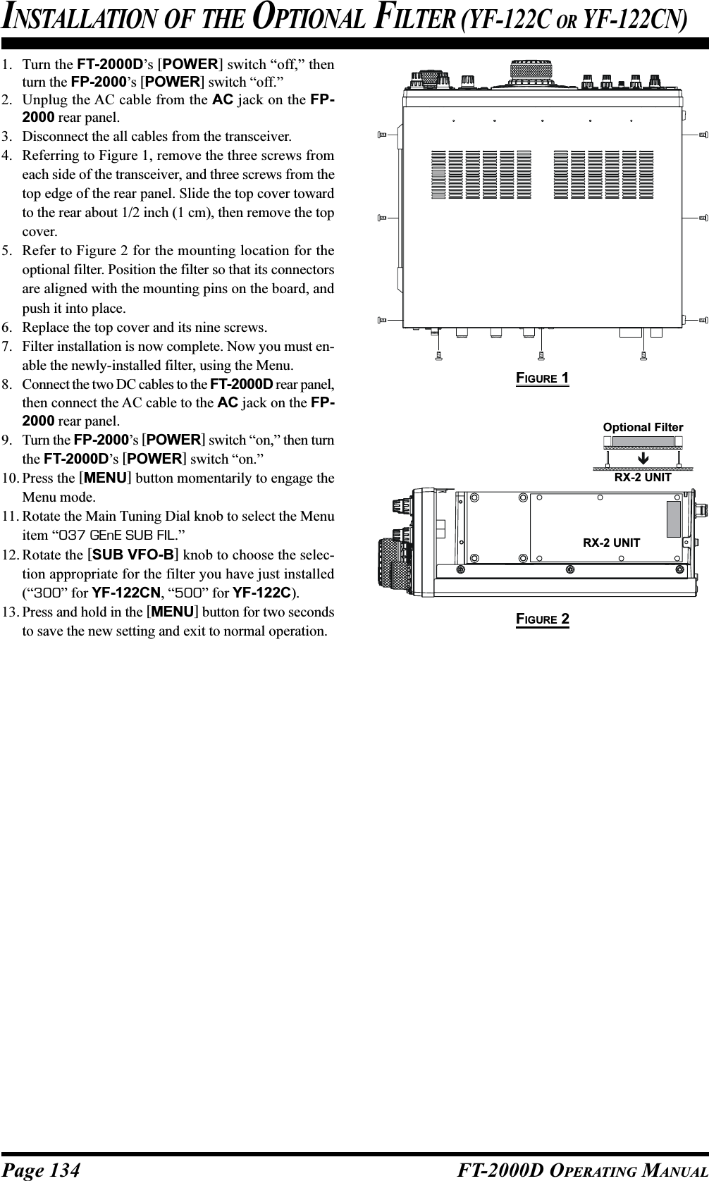 Page 134 FT-2000D OPERATING MANUALINSTALLATION OF THE OPTIONAL FILTER (YF-122C OR YF-122CN)1. Turn the FT-2000D’s [POWER] switch “off,” thenturn the FP-2000’s [POWER] switch “off.”2. Unplug the AC cable from the AC jack on the FP-2000 rear panel.3. Disconnect the all cables from the transceiver.4. Referring to Figure 1, remove the three screws fromeach side of the transceiver, and three screws from thetop edge of the rear panel. Slide the top cover towardto the rear about 1/2 inch (1 cm), then remove the topcover.5. Refer to Figure 2 for the mounting location for theoptional filter. Position the filter so that its connectorsare aligned with the mounting pins on the board, andpush it into place.6. Replace the top cover and its nine screws.7. Filter installation is now complete. Now you must en-able the newly-installed filter, using the Menu.8. Connect the two DC cables to the FT-2000D rear panel,then connect the AC cable to the AC jack on the FP-2000 rear panel.9. Turn the FP-2000’s [POWER] switch “on,” then turnthe FT-2000D’s [POWER] switch “on.”10. Press the [MENU] button momentarily to engage theMenu mode.11. Rotate the Main Tuning Dial knob to select the Menuitem “037 GEnE SUB FIL.”12. Rotate the [SUB VFO-B] knob to choose the selec-tion appropriate for the filter you have just installed(“300” for YF-122CN, “500” for YF-122C).13. Press and hold in the [MENU] button for two secondsto save the new setting and exit to normal operation.FIGURE 1FIGURE 2RX-2 UNITOptional FilterRX-2 UNIT