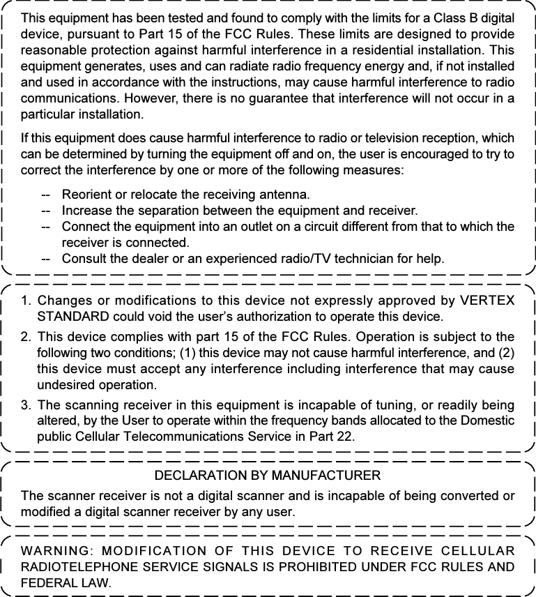 1. Changes or modifications to this device not expressly approved by VERTEXSTANDARD could void the user’s authorization to operate this device.2. This device complies with part 15 of the FCC Rules. Operation is subject to thefollowing two conditions; (1) this device may not cause harmful interference, and (2)this device must accept any interference including interference that may causeundesired operation.3. The scanning receiver in this equipment is incapable of tuning, or readily beingaltered, by the User to operate within the frequency bands allocated to the Domesticpublic Cellular Telecommunications Service in Part 22.DECLARATION BY MANUFACTURERThe scanner receiver is not a digital scanner and is incapable of being converted ormodified a digital scanner receiver by any user.WARNING: MODIFICATION OF THIS DEVICE TO RECEIVE CELLULARRADIOTELEPHONE SERVICE SIGNALS IS PROHIBITED UNDER FCC RULES ANDFEDERAL LAW.This equipment has been tested and found to comply with the limits for a Class B digitaldevice, pursuant to Part 15 of the FCC Rules. These limits are designed to providereasonable protection against harmful interference in a residential installation. Thisequipment generates, uses and can radiate radio frequency energy and, if not installedand used in accordance with the instructions, may cause harmful interference to radiocommunications. However, there is no guarantee that interference will not occur in aparticular installation.If this equipment does cause harmful interference to radio or television reception, whichcan be determined by turning the equipment off and on, the user is encouraged to try tocorrect the interference by one or more of the following measures:-- Reorient or relocate the receiving antenna.-- Increase the separation between the equipment and receiver.-- Connect the equipment into an outlet on a circuit different from that to which thereceiver is connected.-- Consult the dealer or an experienced radio/TV technician for help.