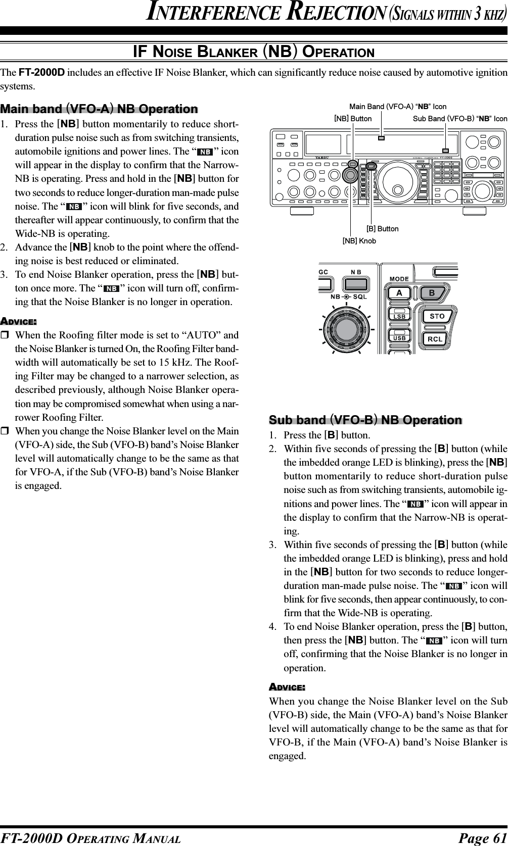 Page 61FT-2000D OPERATING MANUALIF NOISE BLANKER (NB) OPERATIONThe FT-2000D includes an effective IF Noise Blanker, which can significantly reduce noise caused by automotive ignitionsystems.Main band (VFO-A) NB Operation1. Press the [NB] button momentarily to reduce short-duration pulse noise such as from switching transients,automobile ignitions and power lines. The “ ” iconwill appear in the display to confirm that the Narrow-NB is operating. Press and hold in the [NB] button fortwo seconds to reduce longer-duration man-made pulsenoise. The “ ” icon will blink for five seconds, andthereafter will appear continuously, to confirm that theWide-NB is operating.2. Advance the [NB] knob to the point where the offend-ing noise is best reduced or eliminated.3. To end Noise Blanker operation, press the [NB] but-ton once more. The “ ” icon will turn off, confirm-ing that the Noise Blanker is no longer in operation.ADVICE:When the Roofing filter mode is set to “AUTO” andthe Noise Blanker is turned On, the Roofing Filter band-width will automatically be set to 15 kHz. The Roof-ing Filter may be changed to a narrower selection, asdescribed previously, although Noise Blanker opera-tion may be compromised somewhat when using a nar-rower Roofing Filter.When you change the Noise Blanker level on the Main(VFO-A) side, the Sub (VFO-B) band’s Noise Blankerlevel will automatically change to be the same as thatfor VFO-A, if the Sub (VFO-B) band’s Noise Blankeris engaged.Main Band (VFO-A) “NB” Icon[B] ButtonSub Band (VFO-B) “NB” Icon[NB] ButtonINTERFERENCE REJECTION (SIGNALS WITHIN 3 KHZ)[NB] KnobSub band (VFO-B) NB Operation1. Press the [B] button.2. Within five seconds of pressing the [B] button (whilethe imbedded orange LED is blinking), press the [NB]button momentarily to reduce short-duration pulsenoise such as from switching transients, automobile ig-nitions and power lines. The “ ” icon will appear inthe display to confirm that the Narrow-NB is operat-ing.3. Within five seconds of pressing the [B] button (whilethe imbedded orange LED is blinking), press and holdin the [NB] button for two seconds to reduce longer-duration man-made pulse noise. The “ ” icon willblink for five seconds, then appear continuously, to con-firm that the Wide-NB is operating.4. To end Noise Blanker operation, press the [B] button,then press the [NB] button. The “ ” icon will turnoff, confirming that the Noise Blanker is no longer inoperation.ADVICE:When you change the Noise Blanker level on the Sub(VFO-B) side, the Main (VFO-A) band’s Noise Blankerlevel will automatically change to be the same as that forVFO-B, if the Main (VFO-A) band’s Noise Blanker isengaged.