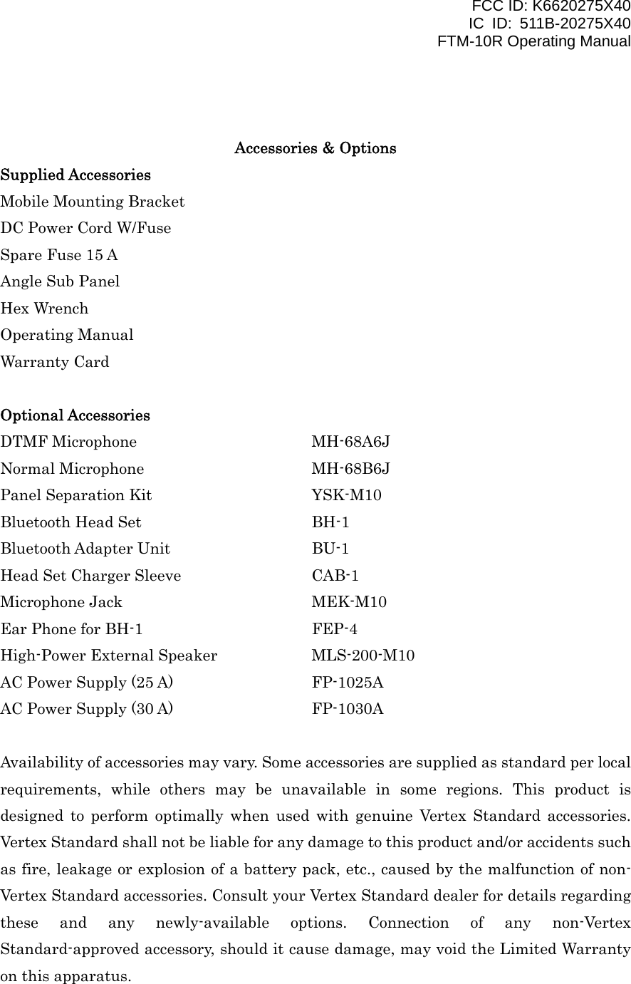 FCC ID: K6620275X40 IC ID: 511B-20275X40     FTM-10R Operating Manual   Accessories &amp; Options Supplied Accessories Mobile Mounting Bracket  DC Power Cord W/Fuse Spare Fuse 15 A Angle Sub Panel Hex Wrench Operating Manual Warranty Card  Optional Accessories DTMF Microphone   MH-68A6J Normal Microphone   MH-68B6J Panel Separation Kit      YSK-M10 Bluetooth Head Set        BH-1 Bluetooth Adapter Unit   BU-1 Head Set Charger Sleeve     CAB-1 Microphone Jack    MEK-M10 Ear Phone for BH-1      FEP-4 High-Power External Speaker    MLS-200-M10 AC Power Supply (25 A)      FP-1025A AC Power Supply (30 A)      FP-1030A  Availability of accessories may vary. Some accessories are supplied as standard per local requirements, while others may be unavailable in some regions. This product is designed to perform optimally when used with genuine Vertex Standard accessories. Vertex Standard shall not be liable for any damage to this product and/or accidents such as fire, leakage or explosion of a battery pack, etc., caused by the malfunction of non- Vertex Standard accessories. Consult your Vertex Standard dealer for details regarding these and any newly-available options. Connection of any non-Vertex Standard-approved accessory, should it cause damage, may void the Limited Warranty on this apparatus.    Vertex Standard Co., Ltd. 1 