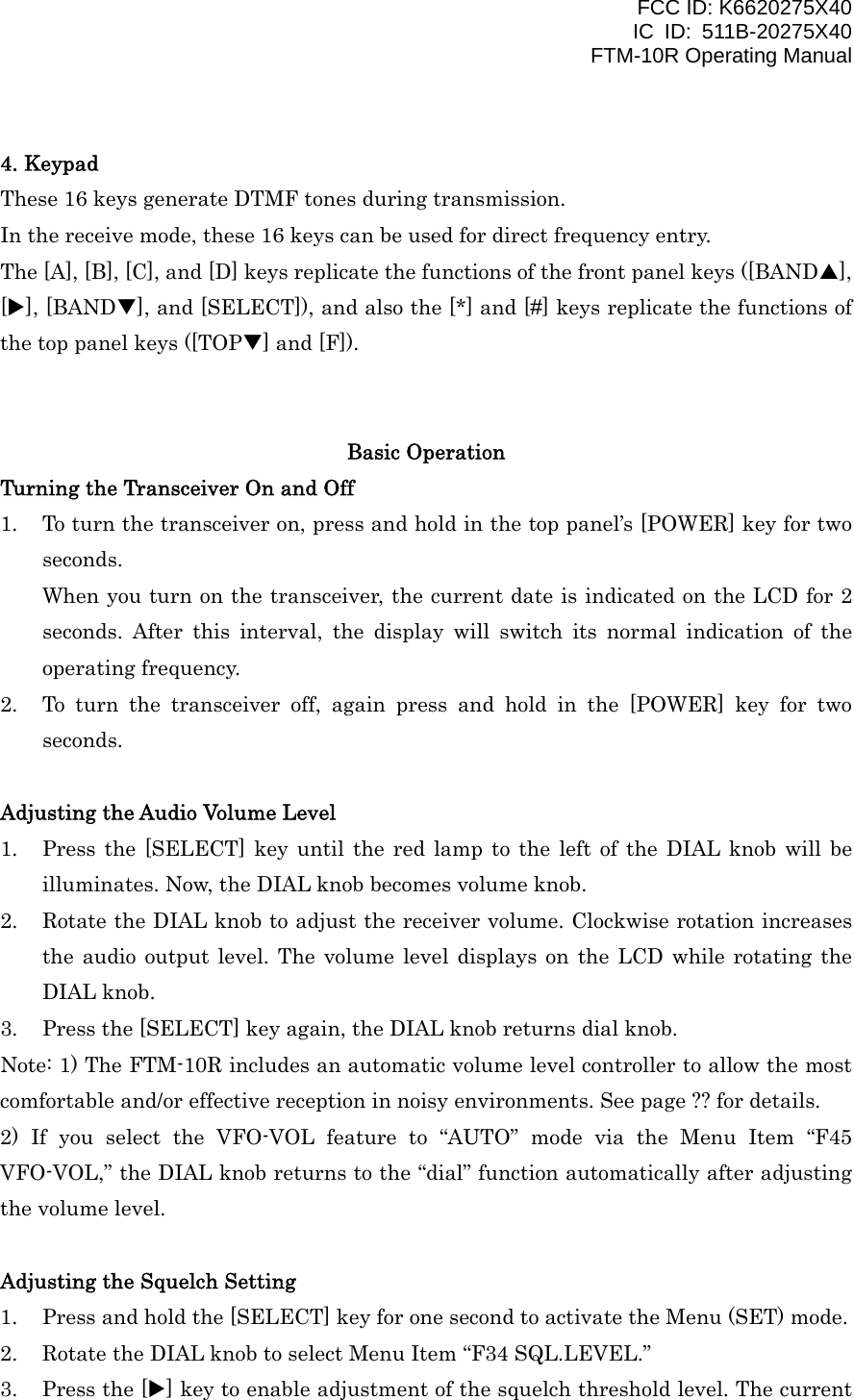 FCC ID: K6620275X40 IC ID: 511B-20275X40     FTM-10R Operating Manual  4. Keypad These 16 keys generate DTMF tones during transmission. In the receive mode, these 16 keys can be used for direct frequency entry. The [A], [B], [C], and [D] keys replicate the functions of the front panel keys ([BANDS], [X], [BANDT], and [SELECT]), and also the [*] and [#] keys replicate the functions of the top panel keys ([TOPT] and [F]).   Basic Operation Turning the Transceiver On and Off 1.  To turn the transceiver on, press and hold in the top panel’s [POWER] key for two seconds. When you turn on the transceiver, the current date is indicated on the LCD for 2 seconds. After this interval, the display will switch its normal indication of the operating frequency. 2.  To turn the transceiver off, again press and hold in the [POWER] key for two seconds.  Adjusting the Audio Volume Level 1.  Press the [SELECT] key until the red lamp to the left of the DIAL knob will be illuminates. Now, the DIAL knob becomes volume knob. 2.  Rotate the DIAL knob to adjust the receiver volume. Clockwise rotation increases the audio output level. The volume level displays on the LCD while rotating the DIAL knob. 3.  Press the [SELECT] key again, the DIAL knob returns dial knob. Note: 1) The FTM-10R includes an automatic volume level controller to allow the most comfortable and/or effective reception in noisy environments. See page ?? for details. 2) If you select the VFO-VOL feature to “AUTO” mode via the Menu Item “F45 VFO-VOL,” the DIAL knob returns to the “dial” function automatically after adjusting the volume level.  Adjusting the Squelch Setting 1.  Press and hold the [SELECT] key for one second to activate the Menu (SET) mode. 2.  Rotate the DIAL knob to select Menu Item “F34 SQL.LEVEL.” 3.  Press the [X] key to enable adjustment of the squelch threshold level. The current  Vertex Standard Co., Ltd. 10 