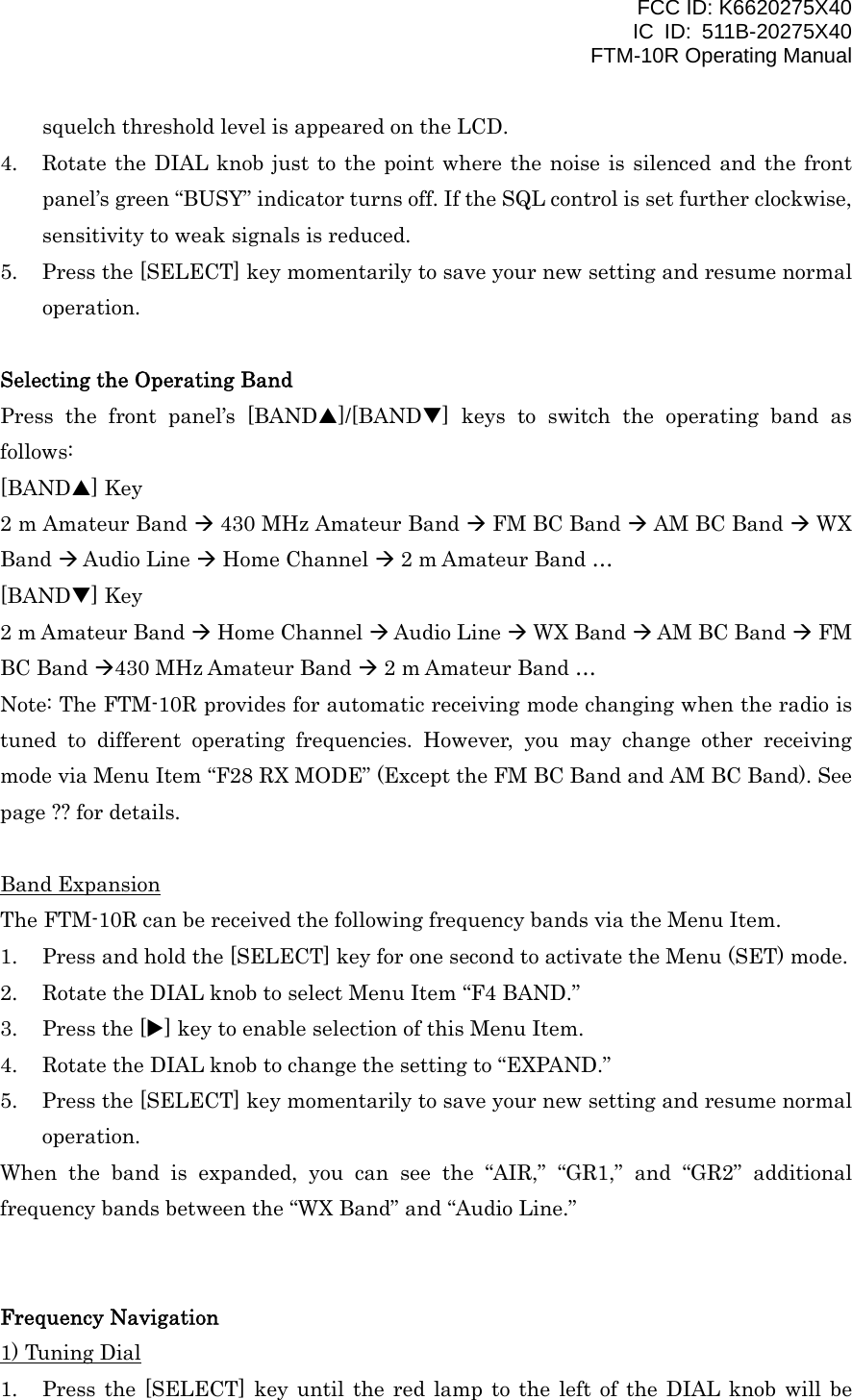 FCC ID: K6620275X40 IC ID: 511B-20275X40     FTM-10R Operating Manual squelch threshold level is appeared on the LCD. 4.  Rotate the DIAL knob just to the point where the noise is silenced and the front panel’s green “BUSY” indicator turns off. If the SQL control is set further clockwise, sensitivity to weak signals is reduced. 5.  Press the [SELECT] key momentarily to save your new setting and resume normal operation.  Selecting the Operating Band Press the front panel’s [BANDS]/[BANDT] keys to switch the operating band as follows: [BANDS] Key 2 m Amateur Band  430 MHz Amateur Band  FM BC Band  AM BC Band  WX Band  Audio Line  Home Channel  2 m Amateur Band … [BANDT] Key 2 m Amateur Band  Home Channel  Audio Line  WX Band  AM BC Band  FM BC Band 430 MHz Amateur Band  2 m Amateur Band … Note: The FTM-10R provides for automatic receiving mode changing when the radio is tuned to different operating frequencies. However, you may change other receiving mode via Menu Item “F28 RX MODE” (Except the FM BC Band and AM BC Band). See page ?? for details.  Band Expansion The FTM-10R can be received the following frequency bands via the Menu Item. 1.  Press and hold the [SELECT] key for one second to activate the Menu (SET) mode. 2.  Rotate the DIAL knob to select Menu Item “F4 BAND.” 3.  Press the [X] key to enable selection of this Menu Item. 4.  Rotate the DIAL knob to change the setting to “EXPAND.” 5.  Press the [SELECT] key momentarily to save your new setting and resume normal operation. When the band is expanded, you can see the “AIR,” “GR1,” and “GR2” additional frequency bands between the “WX Band” and “Audio Line.”   Frequency Navigation 1) Tuning Dial 1.  Press the [SELECT] key until the red lamp to the left of the DIAL knob will be  Vertex Standard Co., Ltd. 11 