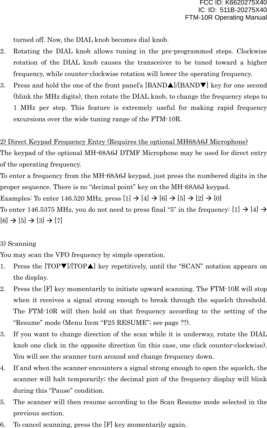FCC ID: K6620275X40 IC ID: 511B-20275X40     FTM-10R Operating Manual turned off. Now, the DIAL knob becomes dial knob. 2.  Rotating the DIAL knob allows tuning in the pre-programmed steps. Clockwise rotation of the DIAL knob causes the transceiver to be tuned toward a higher frequency, while counter-clockwise rotation will lower the operating frequency. 3.  Press and hold the one of the front panel’s [BANDS]/[BANDT] key for one second (blink the MHz digits), then rotate the DIAL knob, to change the frequency steps to 1 MHz per step. This feature is extremely useful for making rapid frequency excursions over the wide tuning range of the FTM-10R.  2) Direct Keypad Frequency Entry (Requires the optional MH68A6J Microphone) The keypad of the optional MH-68A6J DTMF Microphone may be used for direct entry of the operating frequency. To enter a frequency from the MH-68A6J keypad, just press the numbered digits in the proper sequence. There is no “decimal point” key on the MH-68A6J keypad. Examples: To enter 146.520 MHz, press [1]  [4]  [6]  [5]  [2]  [0] To enter 146.5375 MHz, you do not need to press final “5” in the frequency: [1]  [4]  [6]  [5]  [3]  [7]  3) Scanning You may scan the VFO frequency by simple operation. 1.  Press the [TOPT]/[TOPS] key repetitively, until the “SCAN” notation appears on the display. 2.  Press the [F] key momentarily to initiate upward scanning. The FTM-10R will stop when it receives a signal strong enough to break through the squelch threshold. The FTM-10R will then hold on that frequency according to the setting of the “Resume” mode (Menu Item “F25 RESUME”; see page ??). 3.  If you want to change direction of the scan while it is underway, rotate the DIAL knob one click in the opposite direction (in this case, one click counter-clockwise). You will see the scanner turn around and change frequency down. 4.  If and when the scanner encounters a signal strong enough to open the squelch, the scanner will halt temporarily; the decimal pint of the frequency display will blink during this “Pause” condition. 5.  The scanner will then resume according to the Scan Resume mode selected in the previous section. 6.  To cancel scanning, press the [F] key momentarily again.   Vertex Standard Co., Ltd. 12 