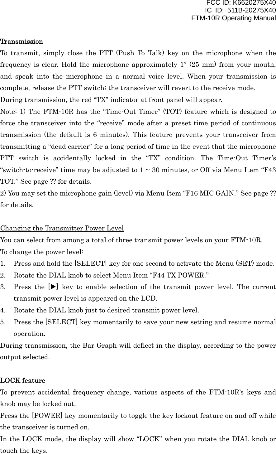 FCC ID: K6620275X40 IC ID: 511B-20275X40     FTM-10R Operating Manual Transmission To transmit, simply close the PTT (Push To Talk) key on the microphone when the frequency is clear. Hold the microphone approximately 1” (25 mm) from your mouth, and speak into the microphone in a normal voice level. When your transmission is complete, release the PTT switch; the transceiver will revert to the receive mode. During transmission, the red “TX” indicator at front panel will appear. Note: 1) The FTM-10R has the “Time-Out Timer” (TOT) feature which is designed to force the transceiver into the “receive” mode after a preset time period of continuous transmission (the default is 6 minutes). This feature prevents your transceiver from transmitting a “dead carrier” for a long period of time in the event that the microphone PTT switch is accidentally locked in the “TX” condition. The Time-Out Timer’s “switch-to-receive” time may be adjusted to 1 ~ 30 minutes, or Off via Menu Item “F43 TOT.” See page ?? for details. 2) You may set the microphone gain (level) via Menu Item “F16 MIC GAIN.” See page ?? for details.  Changing the Transmitter Power Level You can select from among a total of three transmit power levels on your FTM-10R. To change the power level: 1.  Press and hold the [SELECT] key for one second to activate the Menu (SET) mode. 2.  Rotate the DIAL knob to select Menu Item “F44 TX POWER.” 3.  Press the [X] key to enable selection of the transmit power level. The current transmit power level is appeared on the LCD. 4.  Rotate the DIAL knob just to desired transmit power level. 5.  Press the [SELECT] key momentarily to save your new setting and resume normal operation. During transmission, the Bar Graph will deflect in the display, according to the power output selected.  LOCK feature To prevent accidental frequency change, various aspects of the FTM-10R’s keys and knob may be locked out. Press the [POWER] key momentarily to toggle the key lockout feature on and off while the transceiver is turned on. In the LOCK mode, the display will show “LOCK” when you rotate the DIAL knob or touch the keys.  Vertex Standard Co., Ltd. 13 