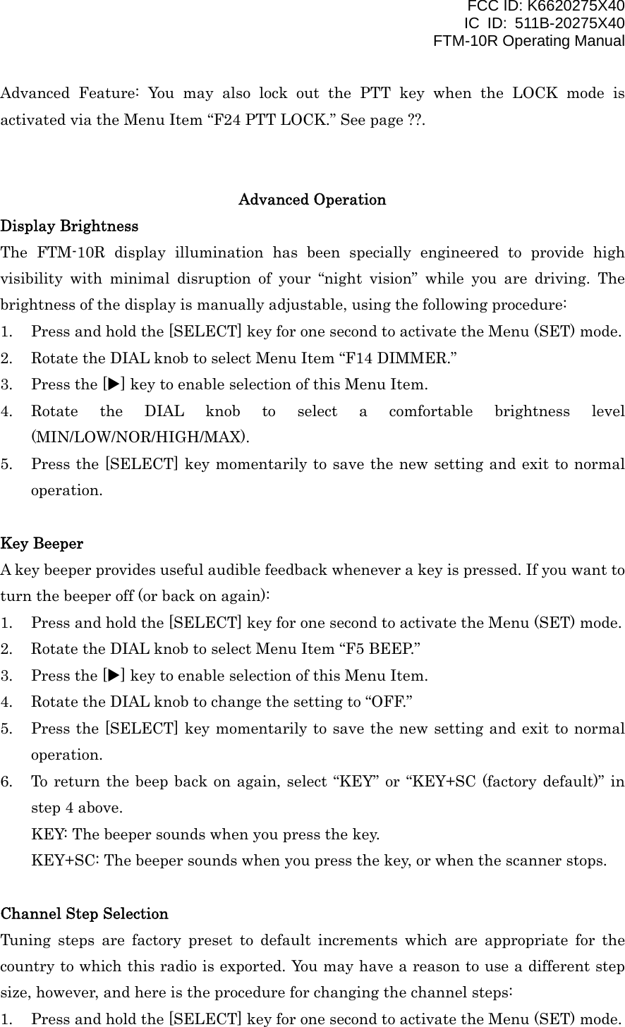 FCC ID: K6620275X40 IC ID: 511B-20275X40     FTM-10R Operating Manual Advanced Feature: You may also lock out the PTT key when the LOCK mode is activated via the Menu Item “F24 PTT LOCK.” See page ??.   Advanced Operation Display Brightness The FTM-10R display illumination has been specially engineered to provide high visibility with minimal disruption of your “night vision” while you are driving. The brightness of the display is manually adjustable, using the following procedure: 1.  Press and hold the [SELECT] key for one second to activate the Menu (SET) mode. 2.  Rotate the DIAL knob to select Menu Item “F14 DIMMER.” 3.  Press the [X] key to enable selection of this Menu Item. 4. Rotate the DIAL knob to select a comfortable brightness level (MIN/LOW/NOR/HIGH/MAX). 5.  Press the [SELECT] key momentarily to save the new setting and exit to normal operation.  Key Beeper A key beeper provides useful audible feedback whenever a key is pressed. If you want to turn the beeper off (or back on again): 1.  Press and hold the [SELECT] key for one second to activate the Menu (SET) mode. 2.  Rotate the DIAL knob to select Menu Item “F5 BEEP.” 3.  Press the [X] key to enable selection of this Menu Item. 4.  Rotate the DIAL knob to change the setting to “OFF.” 5.  Press the [SELECT] key momentarily to save the new setting and exit to normal operation. 6.  To return the beep back on again, select “KEY” or “KEY+SC (factory default)” in step 4 above. KEY: The beeper sounds when you press the key. KEY+SC: The beeper sounds when you press the key, or when the scanner stops.  Channel Step Selection Tuning steps are factory preset to default increments which are appropriate for the country to which this radio is exported. You may have a reason to use a different step size, however, and here is the procedure for changing the channel steps: 1.  Press and hold the [SELECT] key for one second to activate the Menu (SET) mode.  Vertex Standard Co., Ltd. 14 