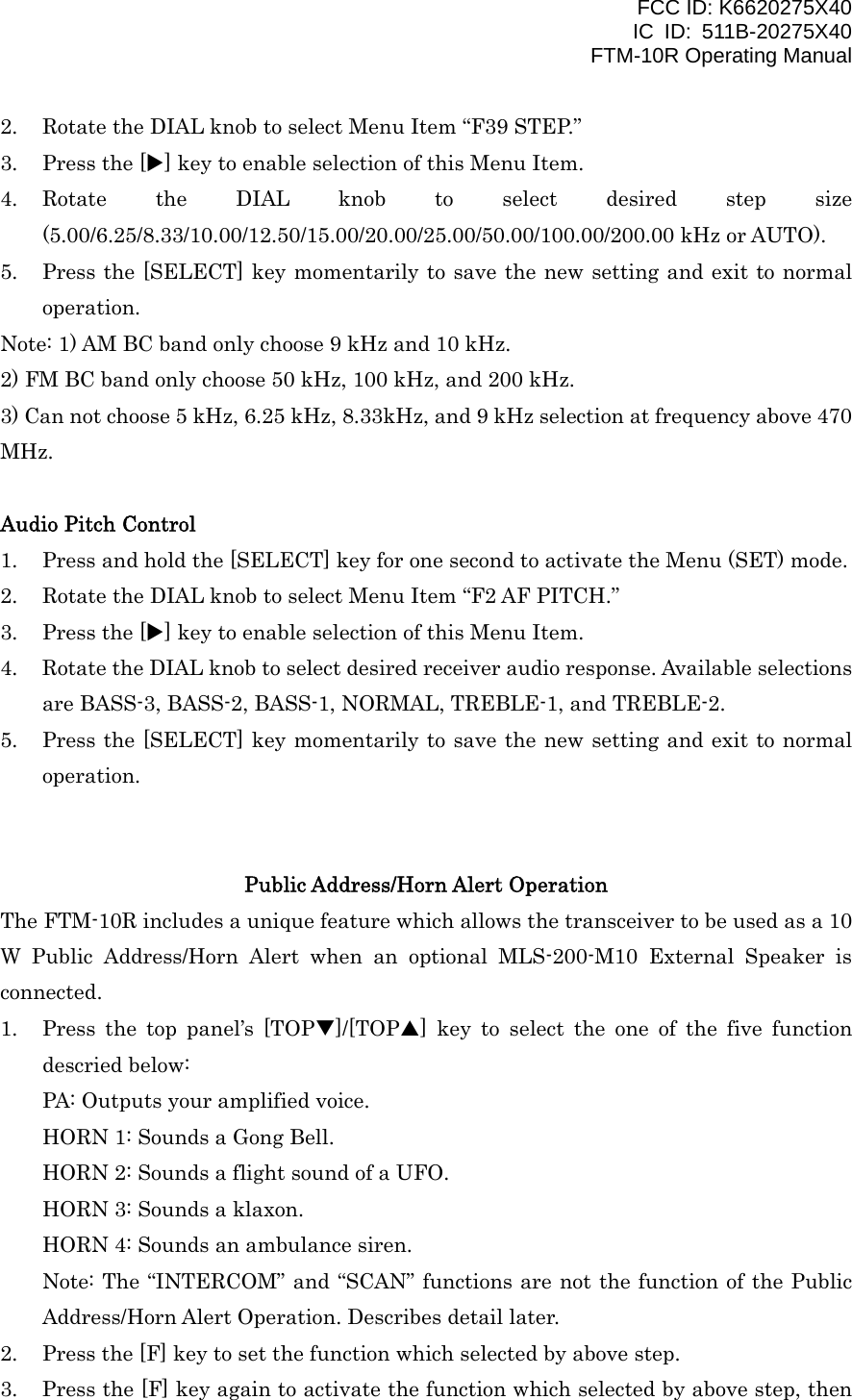 FCC ID: K6620275X40 IC ID: 511B-20275X40     FTM-10R Operating Manual 2.  Rotate the DIAL knob to select Menu Item “F39 STEP.” 3.  Press the [X] key to enable selection of this Menu Item. 4. Rotate the DIAL knob to select desired step size (5.00/6.25/8.33/10.00/12.50/15.00/20.00/25.00/50.00/100.00/200.00 kHz or AUTO). 5.  Press the [SELECT] key momentarily to save the new setting and exit to normal operation. Note: 1) AM BC band only choose 9 kHz and 10 kHz. 2) FM BC band only choose 50 kHz, 100 kHz, and 200 kHz. 3) Can not choose 5 kHz, 6.25 kHz, 8.33kHz, and 9 kHz selection at frequency above 470 MHz.  Audio Pitch Control 1.  Press and hold the [SELECT] key for one second to activate the Menu (SET) mode. 2.  Rotate the DIAL knob to select Menu Item “F2 AF PITCH.” 3.  Press the [X] key to enable selection of this Menu Item. 4.  Rotate the DIAL knob to select desired receiver audio response. Available selections are BASS-3, BASS-2, BASS-1, NORMAL, TREBLE-1, and TREBLE-2. 5.  Press the [SELECT] key momentarily to save the new setting and exit to normal operation.   Public Address/Horn Alert Operation The FTM-10R includes a unique feature which allows the transceiver to be used as a 10 W Public Address/Horn Alert when an optional MLS-200-M10 External Speaker is connected. 1.  Press the top panel’s [TOPT]/[TOPS] key to select the one of the five function descried below: PA: Outputs your amplified voice. HORN 1: Sounds a Gong Bell. HORN 2: Sounds a flight sound of a UFO. HORN 3: Sounds a klaxon. HORN 4: Sounds an ambulance siren. Note: The “INTERCOM” and “SCAN” functions are not the function of the Public Address/Horn Alert Operation. Describes detail later. 2.  Press the [F] key to set the function which selected by above step. 3.  Press the [F] key again to activate the function which selected by above step, then  Vertex Standard Co., Ltd. 15 