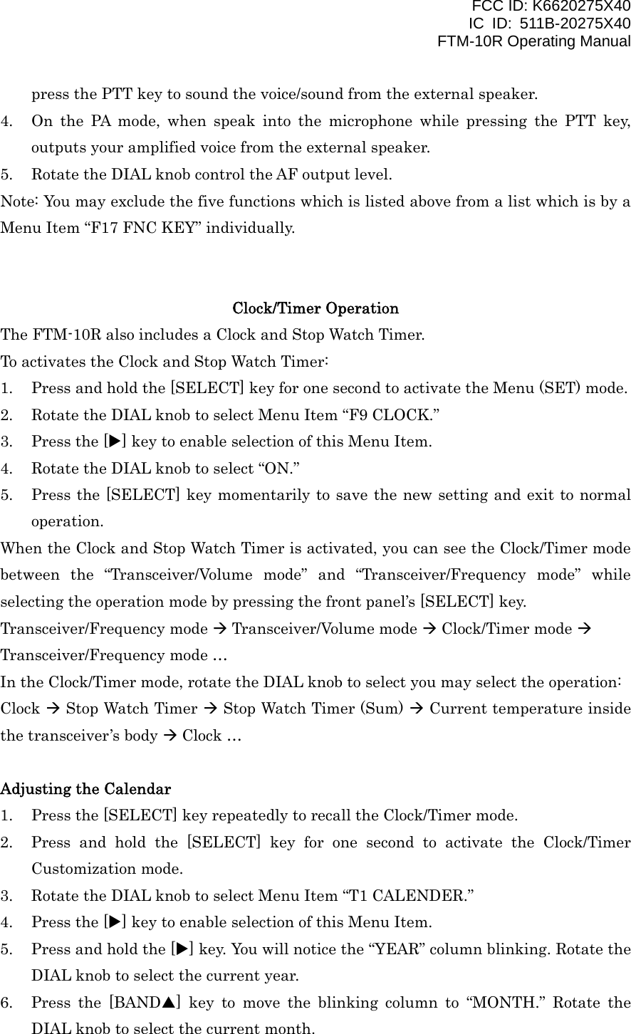 FCC ID: K6620275X40 IC ID: 511B-20275X40     FTM-10R Operating Manual press the PTT key to sound the voice/sound from the external speaker. 4.  On the PA mode, when speak into the microphone while pressing the PTT key, outputs your amplified voice from the external speaker. 5.  Rotate the DIAL knob control the AF output level. Note: You may exclude the five functions which is listed above from a list which is by a Menu Item “F17 FNC KEY” individually.   Clock/Timer Operation The FTM-10R also includes a Clock and Stop Watch Timer. To activates the Clock and Stop Watch Timer: 1.  Press and hold the [SELECT] key for one second to activate the Menu (SET) mode. 2.  Rotate the DIAL knob to select Menu Item “F9 CLOCK.” 3.  Press the [X] key to enable selection of this Menu Item. 4.  Rotate the DIAL knob to select “ON.” 5.  Press the [SELECT] key momentarily to save the new setting and exit to normal operation. When the Clock and Stop Watch Timer is activated, you can see the Clock/Timer mode between the “Transceiver/Volume mode” and “Transceiver/Frequency mode” while selecting the operation mode by pressing the front panel’s [SELECT] key. Transceiver/Frequency mode  Transceiver/Volume mode  Clock/Timer mode  Transceiver/Frequency mode … In the Clock/Timer mode, rotate the DIAL knob to select you may select the operation: Clock  Stop Watch Timer  Stop Watch Timer (Sum)  Current temperature inside the transceiver’s body  Clock …  Adjusting the Calendar 1.  Press the [SELECT] key repeatedly to recall the Clock/Timer mode. 2.  Press and hold the [SELECT] key for one second to activate the Clock/Timer Customization mode. 3.  Rotate the DIAL knob to select Menu Item “T1 CALENDER.” 4.  Press the [X] key to enable selection of this Menu Item. 5.  Press and hold the [X] key. You will notice the “YEAR” column blinking. Rotate the DIAL knob to select the current year. 6.  Press the [BANDS] key to move the blinking column to “MONTH.” Rotate the DIAL knob to select the current month.  Vertex Standard Co., Ltd. 16 