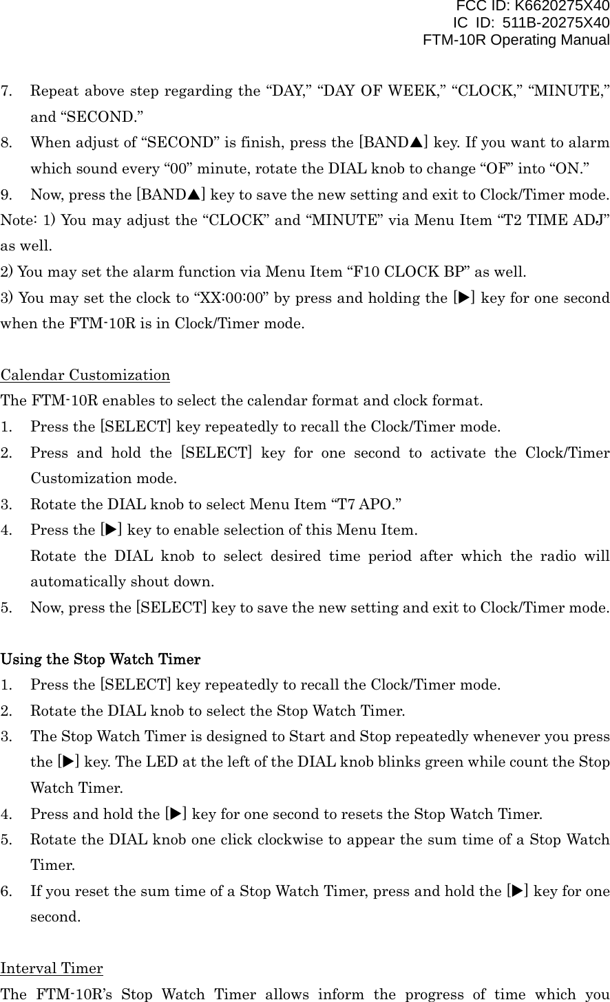 FCC ID: K6620275X40 IC ID: 511B-20275X40     FTM-10R Operating Manual 7.  Repeat above step regarding the “DAY,” “DAY OF WEEK,” “CLOCK,” “MINUTE,” and “SECOND.” 8.  When adjust of “SECOND” is finish, press the [BANDS] key. If you want to alarm which sound every “00” minute, rotate the DIAL knob to change “OF” into “ON.” 9.  Now, press the [BANDS] key to save the new setting and exit to Clock/Timer mode. Note: 1) You may adjust the “CLOCK” and “MINUTE” via Menu Item “T2 TIME ADJ” as well. 2) You may set the alarm function via Menu Item “F10 CLOCK BP” as well. 3) You may set the clock to “XX:00:00” by press and holding the [X] key for one second when the FTM-10R is in Clock/Timer mode.  Calendar Customization The FTM-10R enables to select the calendar format and clock format. 1.  Press the [SELECT] key repeatedly to recall the Clock/Timer mode. 2.  Press and hold the [SELECT] key for one second to activate the Clock/Timer Customization mode. 3.  Rotate the DIAL knob to select Menu Item “T7 APO.” 4.  Press the [X] key to enable selection of this Menu Item. Rotate the DIAL knob to select desired time period after which the radio will automatically shout down. 5.  Now, press the [SELECT] key to save the new setting and exit to Clock/Timer mode.  Using the Stop Watch Timer 1.  Press the [SELECT] key repeatedly to recall the Clock/Timer mode. 2.  Rotate the DIAL knob to select the Stop Watch Timer. 3.  The Stop Watch Timer is designed to Start and Stop repeatedly whenever you press the [X] key. The LED at the left of the DIAL knob blinks green while count the Stop Watch Timer. 4.  Press and hold the [X] key for one second to resets the Stop Watch Timer. 5.  Rotate the DIAL knob one click clockwise to appear the sum time of a Stop Watch Timer. 6.  If you reset the sum time of a Stop Watch Timer, press and hold the [X] key for one second.  Interval Timer The FTM-10R’s Stop Watch Timer allows inform the progress of time which you  Vertex Standard Co., Ltd. 17 