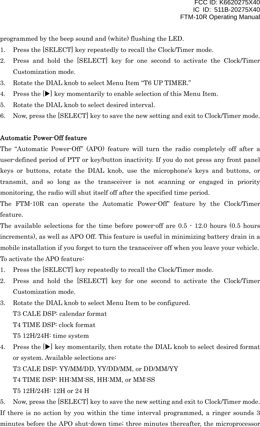 FCC ID: K6620275X40 IC ID: 511B-20275X40     FTM-10R Operating Manual programmed by the beep sound and (white) flushing the LED. 1.  Press the [SELECT] key repeatedly to recall the Clock/Timer mode. 2.  Press and hold the [SELECT] key for one second to activate the Clock/Timer Customization mode. 3.  Rotate the DIAL knob to select Menu Item “T6 UP TIMER.” 4.  Press the [X] key momentarily to enable selection of this Menu Item. 5.  Rotate the DIAL knob to select desired interval. 6.  Now, press the [SELECT] key to save the new setting and exit to Clock/Timer mode.  Automatic Power-Off feature The “Automatic Power-Off” (APO) feature will turn the radio completely off after a user-defined period of PTT or key/button inactivity. If you do not press any front panel keys or buttons, rotate the DIAL knob, use the microphone’s keys and buttons, or transmit, and so long as the transceiver is not scanning or engaged in priority monitoring, the radio will shut itself off after the specified time period.   The FTM-10R can operate the Automatic Power-Off” feature by the Clock/Timer feature. The available selections for the time before power-off are 0.5 - 12.0 hours (0.5 hours increments), as well as APO Off. This feature is useful in minimizing battery drain in a mobile installation if you forget to turn the transceiver off when you leave your vehicle. To activate the APO feature: 1.  Press the [SELECT] key repeatedly to recall the Clock/Timer mode. 2.  Press and hold the [SELECT] key for one second to activate the Clock/Timer Customization mode. 3.  Rotate the DIAL knob to select Menu Item to be configured. T3 CALE DSP: calendar format T4 TIME DSP: clock format T5 12H/24H: time system 4.  Press the [X] key momentarily, then rotate the DIAL knob to select desired format or system. Available selections are: T3 CALE DSP: YY/MM/DD, YY/DD/MM, or DD/MM/YY T4 TIME DSP: HH:MM:SS, HH:MM, or MM:SS T5 12H/24H: 12H or 24 H 5.  Now, press the [SELECT] key to save the new setting and exit to Clock/Timer mode. If there is no action by you within the time interval programmed, a ringer sounds 3 minutes before the APO shut-down time; three minutes thereafter, the microprocessor  Vertex Standard Co., Ltd. 18 