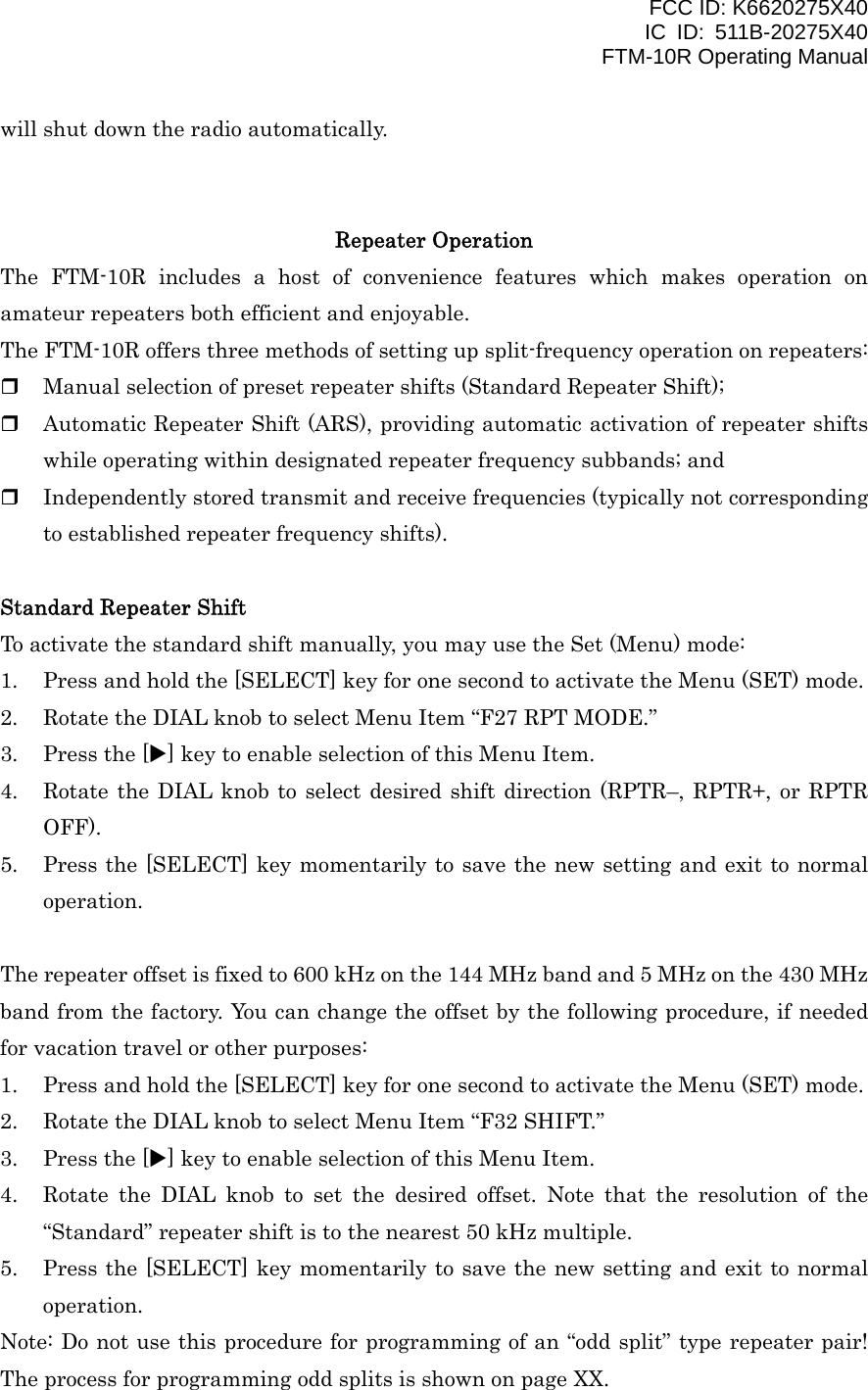 FCC ID: K6620275X40 IC ID: 511B-20275X40     FTM-10R Operating Manual will shut down the radio automatically.   Repeater Operation The FTM-10R includes a host of convenience features which makes operation on amateur repeaters both efficient and enjoyable. The FTM-10R offers three methods of setting up split-frequency operation on repeaters:   Manual selection of preset repeater shifts (Standard Repeater Shift);   Automatic Repeater Shift (ARS), providing automatic activation of repeater shifts while operating within designated repeater frequency subbands; and   Independently stored transmit and receive frequencies (typically not corresponding to established repeater frequency shifts).  Standard Repeater Shift To activate the standard shift manually, you may use the Set (Menu) mode: 1.  Press and hold the [SELECT] key for one second to activate the Menu (SET) mode. 2.  Rotate the DIAL knob to select Menu Item “F27 RPT MODE.” 3.  Press the [X] key to enable selection of this Menu Item. 4.  Rotate the DIAL knob to select desired shift direction (RPTR–, RPTR+, or RPTR OFF). 5.  Press the [SELECT] key momentarily to save the new setting and exit to normal operation.  The repeater offset is fixed to 600 kHz on the 144 MHz band and 5 MHz on the 430 MHz band from the factory. You can change the offset by the following procedure, if needed for vacation travel or other purposes: 1.  Press and hold the [SELECT] key for one second to activate the Menu (SET) mode. 2.  Rotate the DIAL knob to select Menu Item “F32 SHIFT.” 3.  Press the [X] key to enable selection of this Menu Item. 4.  Rotate the DIAL knob to set the desired offset. Note that the resolution of the “Standard” repeater shift is to the nearest 50 kHz multiple. 5.  Press the [SELECT] key momentarily to save the new setting and exit to normal operation. Note: Do not use this procedure for programming of an “odd split” type repeater pair! The process for programming odd splits is shown on page XX.   Vertex Standard Co., Ltd. 19 