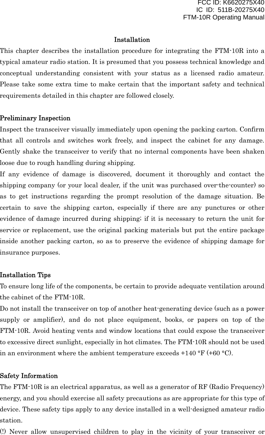 FCC ID: K6620275X40 IC ID: 511B-20275X40     FTM-10R Operating Manual Installation This chapter describes the installation procedure for integrating the FTM-10R into a typical amateur radio station. It is presumed that you possess technical knowledge and conceptual understanding consistent with your status as a licensed radio amateur. Please take some extra time to make certain that the important safety and technical requirements detailed in this chapter are followed closely.  Preliminary Inspection Inspect the transceiver visually immediately upon opening the packing carton. Confirm that all controls and switches work freely, and inspect the cabinet for any damage. Gently shake the transceiver to verify that no internal components have been shaken loose due to rough handling during shipping. If any evidence of damage is discovered, document it thoroughly and contact the shipping company (or your local dealer, if the unit was purchased over-the-counter) so as to get instructions regarding the prompt resolution of the damage situation. Be certain to save the shipping carton, especially if there are any punctures or other evidence of damage incurred during shipping; if it is necessary to return the unit for service or replacement, use the original packing materials but put the entire package inside another packing carton, so as to preserve the evidence of shipping damage for insurance purposes.  Installation Tips To ensure long life of the components, be certain to provide adequate ventilation around the cabinet of the FTM-10R. Do not install the transceiver on top of another heat-generating device (such as a power supply or amplifier), and do not place equipment, books, or papers on top of the FTM-10R. Avoid heating vents and window locations that could expose the transceiver to excessive direct sunlight, especially in hot climates. The FTM-10R should not be used in an environment where the ambient temperature exceeds +140 °F (+60 °C).  Safety Information The FTM-10R is an electrical apparatus, as well as a generator of RF (Radio Frequency) energy, and you should exercise all safety precautions as are appropriate for this type of device. These safety tips apply to any device installed in a well-designed amateur radio station. (!) Never allow unsupervised children to play in the vicinity of your transceiver or  Vertex Standard Co., Ltd. 2 