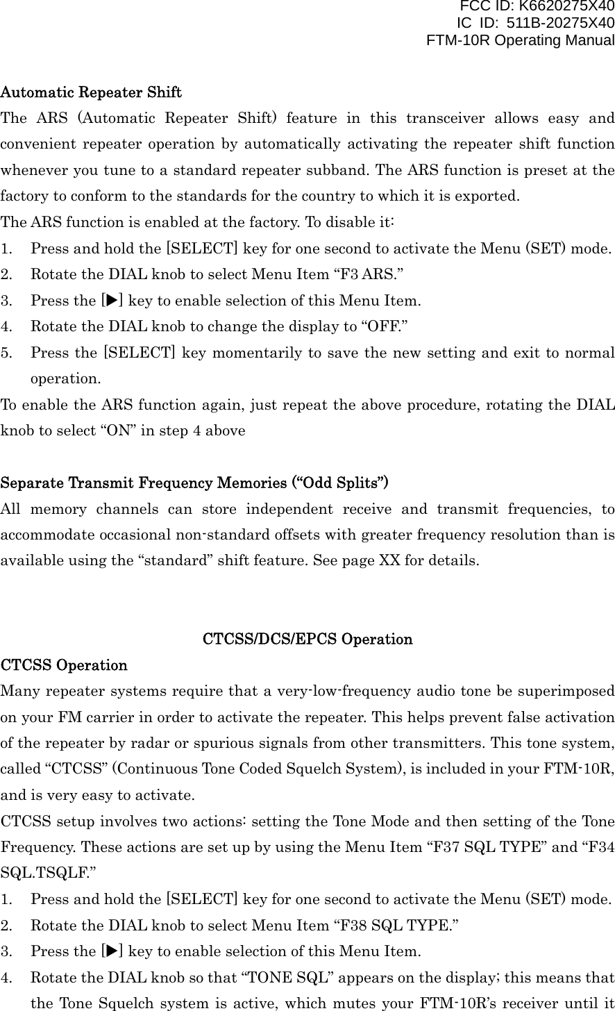 FCC ID: K6620275X40 IC ID: 511B-20275X40     FTM-10R Operating Manual Automatic Repeater Shift The ARS (Automatic Repeater Shift) feature in this transceiver allows easy and convenient repeater operation by automatically activating the repeater shift function whenever you tune to a standard repeater subband. The ARS function is preset at the factory to conform to the standards for the country to which it is exported. The ARS function is enabled at the factory. To disable it: 1.  Press and hold the [SELECT] key for one second to activate the Menu (SET) mode. 2.  Rotate the DIAL knob to select Menu Item “F3 ARS.” 3.  Press the [X] key to enable selection of this Menu Item. 4.  Rotate the DIAL knob to change the display to “OFF.” 5.  Press the [SELECT] key momentarily to save the new setting and exit to normal operation. To enable the ARS function again, just repeat the above procedure, rotating the DIAL knob to select “ON” in step 4 above  Separate Transmit Frequency Memories (“Odd Splits”) All memory channels can store independent receive and transmit frequencies, to accommodate occasional non-standard offsets with greater frequency resolution than is available using the “standard” shift feature. See page XX for details.   CTCSS/DCS/EPCS Operation CTCSS Operation Many repeater systems require that a very-low-frequency audio tone be superimposed on your FM carrier in order to activate the repeater. This helps prevent false activation of the repeater by radar or spurious signals from other transmitters. This tone system, called “CTCSS” (Continuous Tone Coded Squelch System), is included in your FTM-10R, and is very easy to activate. CTCSS setup involves two actions: setting the Tone Mode and then setting of the Tone Frequency. These actions are set up by using the Menu Item “F37 SQL TYPE” and “F34 SQL.TSQLF.” 1.  Press and hold the [SELECT] key for one second to activate the Menu (SET) mode. 2.  Rotate the DIAL knob to select Menu Item “F38 SQL TYPE.” 3.  Press the [X] key to enable selection of this Menu Item. 4.  Rotate the DIAL knob so that “TONE SQL” appears on the display; this means that the Tone Squelch system is active, which mutes your FTM-10R’s receiver until it  Vertex Standard Co., Ltd. 20 