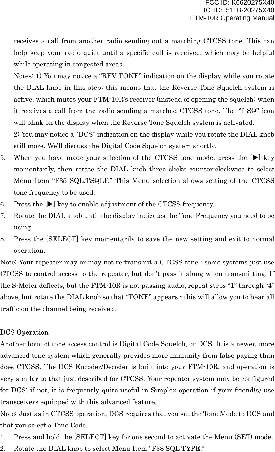 FCC ID: K6620275X40 IC ID: 511B-20275X40     FTM-10R Operating Manual receives a call from another radio sending out a matching CTCSS tone. This can help keep your radio quiet until a specific call is received, which may be helpful while operating in congested areas. Notes: 1) You may notice a “REV TONE” indication on the display while you rotate the DIAL knob in this step; this means that the Reverse Tone Squelch system is active, which mutes your FTM-10R’s receiver (instead of opening the squelch) when it receives a call from the radio sending a matched CTCSS tone. The “T SQ” icon will blink on the display when the Reverse Tone Squelch system is activated. 2) You may notice a “DCS” indication on the display while you rotate the DIAL knob still more. We’ll discuss the Digital Code Squelch system shortly. 5.  When you have made your selection of the CTCSS tone mode, press the [X] key momentarily, then rotate the DIAL knob three clicks counter-clockwise to select Menu Item “F35 SQL.TSQLF.” This Menu selection allows setting of the CTCSS tone frequency to be used. 6.  Press the [X] key to enable adjustment of the CTCSS frequency. 7.  Rotate the DIAL knob until the display indicates the Tone Frequency you need to be using. 8.  Press the [SELECT] key momentarily to save the new setting and exit to normal operation. Note: Your repeater may or may not re-transmit a CTCSS tone - some systems just use CTCSS to control access to the repeater, but don’t pass it along when transmitting. If the S-Meter deflects, but the FTM-10R is not passing audio, repeat steps “1” through “4” above, but rotate the DIAL knob so that “TONE” appears - this will allow you to hear all traffic on the channel being received.  DCS Operation Another form of tone access control is Digital Code Squelch, or DCS. It is a newer, more advanced tone system which generally provides more immunity from false paging than does CTCSS. The DCS Encoder/Decoder is built into your FTM-10R, and operation is very similar to that just described for CTCSS. Your repeater system may be configured for DCS; if not, it is frequently quite useful in Simplex operation if your friend(s) use transceivers equipped with this advanced feature. Note: Just as in CTCSS operation, DCS requires that you set the Tone Mode to DCS and that you select a Tone Code. 1.  Press and hold the [SELECT] key for one second to activate the Menu (SET) mode. 2.  Rotate the DIAL knob to select Menu Item “F38 SQL TYPE.”  Vertex Standard Co., Ltd. 21 