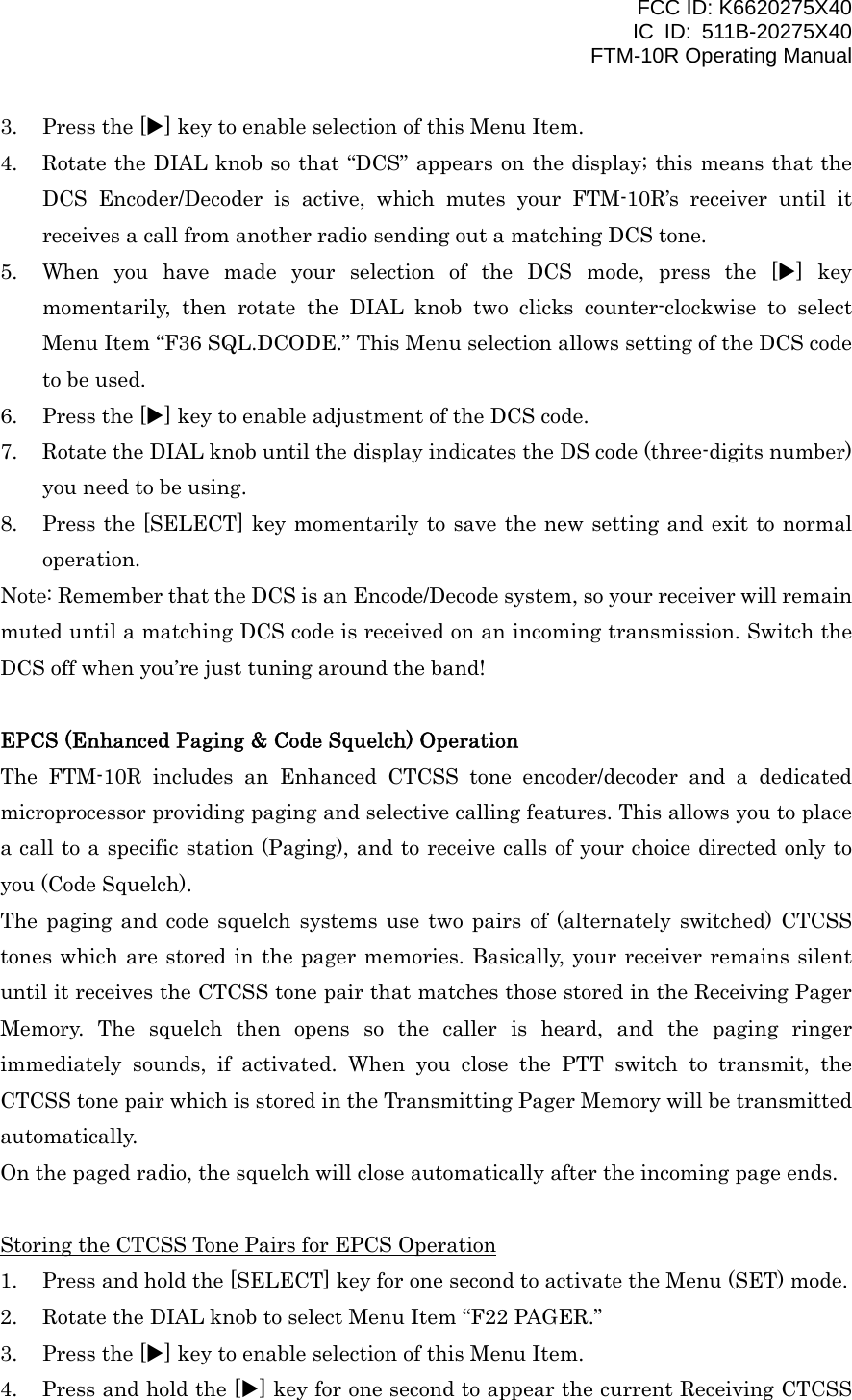 FCC ID: K6620275X40 IC ID: 511B-20275X40     FTM-10R Operating Manual 3.  Press the [X] key to enable selection of this Menu Item. 4.  Rotate the DIAL knob so that “DCS” appears on the display; this means that the DCS Encoder/Decoder is active, which mutes your FTM-10R’s receiver until it receives a call from another radio sending out a matching DCS tone. 5.  When you have made your selection of the DCS mode, press the [X] key momentarily, then rotate the DIAL knob two clicks counter-clockwise to select Menu Item “F36 SQL.DCODE.” This Menu selection allows setting of the DCS code to be used. 6.  Press the [X] key to enable adjustment of the DCS code. 7.  Rotate the DIAL knob until the display indicates the DS code (three-digits number) you need to be using. 8.  Press the [SELECT] key momentarily to save the new setting and exit to normal operation. Note: Remember that the DCS is an Encode/Decode system, so your receiver will remain muted until a matching DCS code is received on an incoming transmission. Switch the DCS off when you’re just tuning around the band!  EPCS (Enhanced Paging &amp; Code Squelch) Operation The FTM-10R includes an Enhanced CTCSS tone encoder/decoder and a dedicated microprocessor providing paging and selective calling features. This allows you to place a call to a specific station (Paging), and to receive calls of your choice directed only to you (Code Squelch). The paging and code squelch systems use two pairs of (alternately switched) CTCSS tones which are stored in the pager memories. Basically, your receiver remains silent until it receives the CTCSS tone pair that matches those stored in the Receiving Pager Memory. The squelch then opens so the caller is heard, and the paging ringer immediately sounds, if activated. When you close the PTT switch to transmit, the CTCSS tone pair which is stored in the Transmitting Pager Memory will be transmitted automatically. On the paged radio, the squelch will close automatically after the incoming page ends.  Storing the CTCSS Tone Pairs for EPCS Operation 1.  Press and hold the [SELECT] key for one second to activate the Menu (SET) mode. 2.  Rotate the DIAL knob to select Menu Item “F22 PAGER.” 3.  Press the [X] key to enable selection of this Menu Item. 4.  Press and hold the [X] key for one second to appear the current Receiving CTCSS  Vertex Standard Co., Ltd. 22 