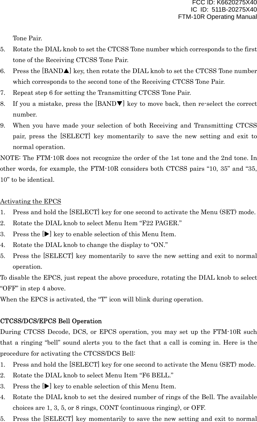 FCC ID: K6620275X40 IC ID: 511B-20275X40     FTM-10R Operating Manual Tone Pair. 5.  Rotate the DIAL knob to set the CTCSS Tone number which corresponds to the first tone of the Receiving CTCSS Tone Pair. 6.  Press the [BANDS] key, then rotate the DIAL knob to set the CTCSS Tone number which corresponds to the second tone of the Receiving CTCSS Tone Pair. 7.  Repeat step 6 for setting the Transmitting CTCSS Tone Pair. 8.  If you a mistake, press the [BANDT] key to move back, then re-select the correct number. 9.  When you have made your selection of both Receiving and Transmitting CTCSS pair, press the [SELECT] key momentarily to save the new setting and exit to normal operation. NOTE: The FTM-10R does not recognize the order of the 1st tone and the 2nd tone. In other words, for example, the FTM-10R considers both CTCSS pairs “10, 35” and “35, 10” to be identical.  Activating the EPCS 1.  Press and hold the [SELECT] key for one second to activate the Menu (SET) mode. 2.  Rotate the DIAL knob to select Menu Item “F22 PAGER.” 3.  Press the [X] key to enable selection of this Menu Item. 4.  Rotate the DIAL knob to change the display to “ON.” 5.  Press the [SELECT] key momentarily to save the new setting and exit to normal operation. To disable the EPCS, just repeat the above procedure, rotating the DIAL knob to select “OFF” in step 4 above. When the EPCS is activated, the “T” icon will blink during operation.  CTCSS/DCS/EPCS Bell Operation During CTCSS Decode, DCS, or EPCS operation, you may set up the FTM-10R such that a ringing “bell” sound alerts you to the fact that a call is coming in. Here is the procedure for activating the CTCSS/DCS Bell: 1.  Press and hold the [SELECT] key for one second to activate the Menu (SET) mode. 2.  Rotate the DIAL knob to select Menu Item “F6 BELL.” 3.  Press the [X] key to enable selection of this Menu Item. 4.  Rotate the DIAL knob to set the desired number of rings of the Bell. The available choices are 1, 3, 5, or 8 rings, CONT (continuous ringing), or OFF. 5.  Press the [SELECT] key momentarily to save the new setting and exit to normal  Vertex Standard Co., Ltd. 23 