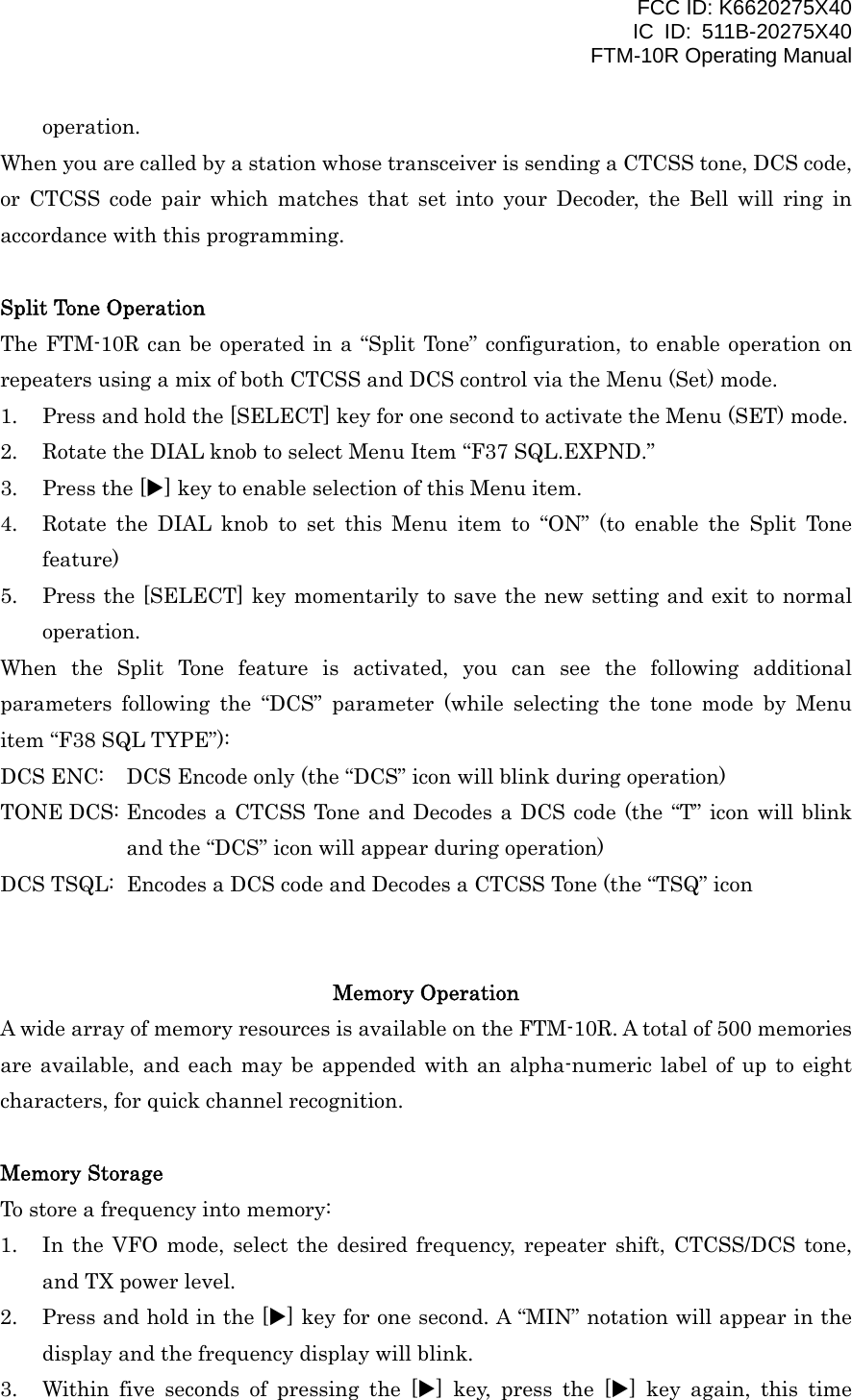 FCC ID: K6620275X40 IC ID: 511B-20275X40     FTM-10R Operating Manual operation. When you are called by a station whose transceiver is sending a CTCSS tone, DCS code, or CTCSS code pair which matches that set into your Decoder, the Bell will ring in accordance with this programming.  Split Tone Operation The FTM-10R can be operated in a “Split Tone” configuration, to enable operation on repeaters using a mix of both CTCSS and DCS control via the Menu (Set) mode. 1.  Press and hold the [SELECT] key for one second to activate the Menu (SET) mode. 2.  Rotate the DIAL knob to select Menu Item “F37 SQL.EXPND.” 3.  Press the [X] key to enable selection of this Menu item. 4.  Rotate the DIAL knob to set this Menu item to “ON” (to enable the Split Tone feature) 5.  Press the [SELECT] key momentarily to save the new setting and exit to normal operation. When the Split Tone feature is activated, you can see the following additional parameters following the “DCS” parameter (while selecting the tone mode by Menu item “F38 SQL TYPE”): DCS ENC:  DCS Encode only (the “DCS” icon will blink during operation) TONE DCS: Encodes a CTCSS Tone and Decodes a DCS code (the “T” icon will blink and the “DCS” icon will appear during operation) DCS TSQL:  Encodes a DCS code and Decodes a CTCSS Tone (the “TSQ” icon     Memory Operation A wide array of memory resources is available on the FTM-10R. A total of 500 memories are available, and each may be appended with an alpha-numeric label of up to eight characters, for quick channel recognition.  Memory Storage To store a frequency into memory: 1.  In the VFO mode, select the desired frequency, repeater shift, CTCSS/DCS tone, and TX power level. 2.  Press and hold in the [X] key for one second. A “MIN” notation will appear in the display and the frequency display will blink. 3.  Within five seconds of pressing the [X] key, press the [X] key again, this time  Vertex Standard Co., Ltd. 24 