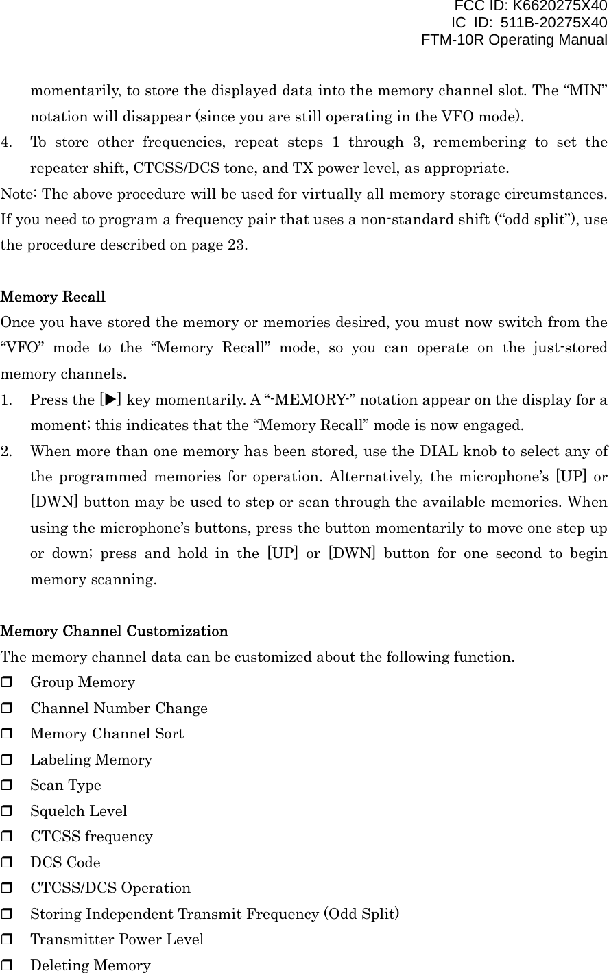 FCC ID: K6620275X40 IC ID: 511B-20275X40     FTM-10R Operating Manual momentarily, to store the displayed data into the memory channel slot. The “MIN” notation will disappear (since you are still operating in the VFO mode). 4.  To store other frequencies, repeat steps 1 through 3, remembering to set the repeater shift, CTCSS/DCS tone, and TX power level, as appropriate. Note: The above procedure will be used for virtually all memory storage circumstances. If you need to program a frequency pair that uses a non-standard shift (“odd split”), use the procedure described on page 23.  Memory Recall Once you have stored the memory or memories desired, you must now switch from the “VFO” mode to the “Memory Recall” mode, so you can operate on the just-stored memory channels. 1.  Press the [X] key momentarily. A “-MEMORY-” notation appear on the display for a moment; this indicates that the “Memory Recall” mode is now engaged. 2.  When more than one memory has been stored, use the DIAL knob to select any of the programmed memories for operation. Alternatively, the microphone’s [UP] or [DWN] button may be used to step or scan through the available memories. When using the microphone’s buttons, press the button momentarily to move one step up or down; press and hold in the [UP] or [DWN] button for one second to begin memory scanning.  Memory Channel Customization The memory channel data can be customized about the following function.   Group Memory   Channel Number Change   Memory Channel Sort   Labeling Memory   Scan Type   Squelch Level   CTCSS frequency   DCS Code   CTCSS/DCS Operation   Storing Independent Transmit Frequency (Odd Split)   Transmitter Power Level   Deleting Memory   Vertex Standard Co., Ltd. 25 