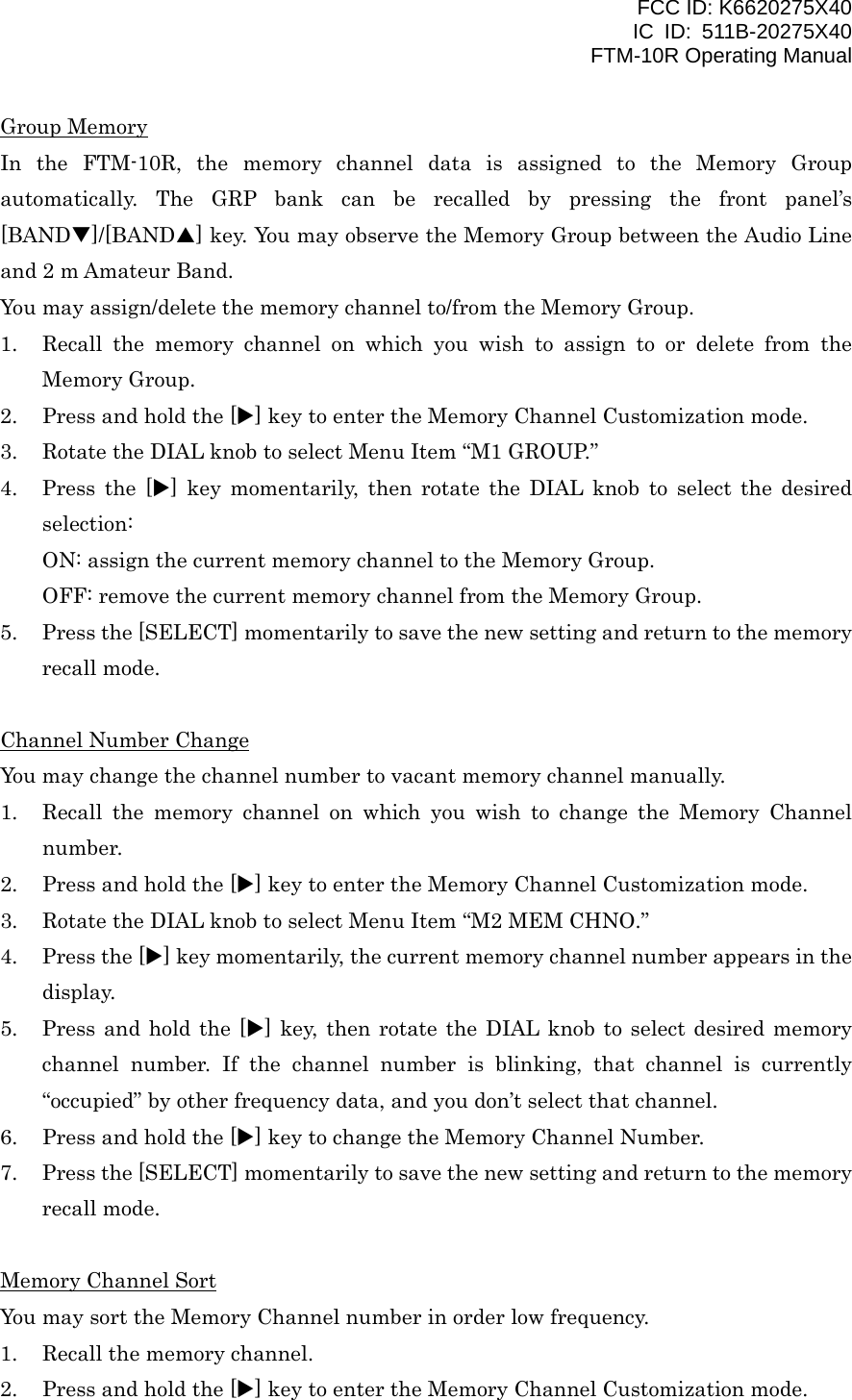 FCC ID: K6620275X40 IC ID: 511B-20275X40     FTM-10R Operating Manual Group Memory In the FTM-10R, the memory channel data is assigned to the Memory Group automatically. The GRP bank can be recalled by pressing the front panel’s [BANDT]/[BANDS] key. You may observe the Memory Group between the Audio Line and 2 m Amateur Band. You may assign/delete the memory channel to/from the Memory Group. 1.  Recall the memory channel on which you wish to assign to or delete from the Memory Group. 2.  Press and hold the [X] key to enter the Memory Channel Customization mode. 3.  Rotate the DIAL knob to select Menu Item “M1 GROUP.” 4.  Press the [X] key momentarily, then rotate the DIAL knob to select the desired selection: ON: assign the current memory channel to the Memory Group. OFF: remove the current memory channel from the Memory Group. 5.  Press the [SELECT] momentarily to save the new setting and return to the memory recall mode.  Channel Number Change You may change the channel number to vacant memory channel manually. 1.  Recall the memory channel on which you wish to change the Memory Channel number. 2.  Press and hold the [X] key to enter the Memory Channel Customization mode. 3.  Rotate the DIAL knob to select Menu Item “M2 MEM CHNO.” 4.  Press the [X] key momentarily, the current memory channel number appears in the display. 5.  Press and hold the [X] key, then rotate the DIAL knob to select desired memory channel number. If the channel number is blinking, that channel is currently “occupied” by other frequency data, and you don’t select that channel. 6.  Press and hold the [X] key to change the Memory Channel Number. 7.  Press the [SELECT] momentarily to save the new setting and return to the memory recall mode.  Memory Channel Sort You may sort the Memory Channel number in order low frequency. 1.  Recall the memory channel. 2.  Press and hold the [X] key to enter the Memory Channel Customization mode.  Vertex Standard Co., Ltd. 26 