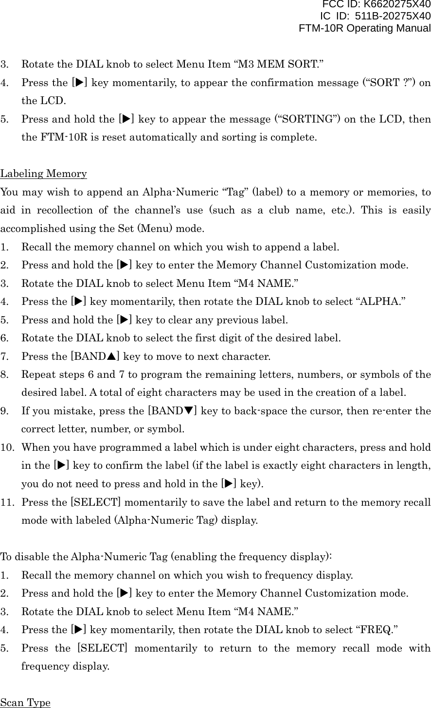 FCC ID: K6620275X40 IC ID: 511B-20275X40     FTM-10R Operating Manual 3.  Rotate the DIAL knob to select Menu Item “M3 MEM SORT.” 4.  Press the [X] key momentarily, to appear the confirmation message (“SORT ?”) on the LCD. 5.  Press and hold the [X] key to appear the message (“SORTING”) on the LCD, then the FTM-10R is reset automatically and sorting is complete.  Labeling Memory You may wish to append an Alpha-Numeric “Tag” (label) to a memory or memories, to aid in recollection of the channel’s use (such as a club name, etc.). This is easily accomplished using the Set (Menu) mode. 1.  Recall the memory channel on which you wish to append a label. 2.  Press and hold the [X] key to enter the Memory Channel Customization mode. 3.  Rotate the DIAL knob to select Menu Item “M4 NAME.” 4.  Press the [X] key momentarily, then rotate the DIAL knob to select “ALPHA.” 5.  Press and hold the [X] key to clear any previous label. 6.  Rotate the DIAL knob to select the first digit of the desired label. 7.  Press the [BANDS] key to move to next character. 8.  Repeat steps 6 and 7 to program the remaining letters, numbers, or symbols of the desired label. A total of eight characters may be used in the creation of a label. 9.  If you mistake, press the [BANDT] key to back-space the cursor, then re-enter the correct letter, number, or symbol. 10.  When you have programmed a label which is under eight characters, press and hold in the [X] key to confirm the label (if the label is exactly eight characters in length, you do not need to press and hold in the [X] key). 11.  Press the [SELECT] momentarily to save the label and return to the memory recall mode with labeled (Alpha-Numeric Tag) display.  To disable the Alpha-Numeric Tag (enabling the frequency display): 1.  Recall the memory channel on which you wish to frequency display. 2.  Press and hold the [X] key to enter the Memory Channel Customization mode. 3.  Rotate the DIAL knob to select Menu Item “M4 NAME.” 4.  Press the [X] key momentarily, then rotate the DIAL knob to select “FREQ.” 5.  Press the [SELECT] momentarily to return to the memory recall mode with frequency display.  Scan Type  Vertex Standard Co., Ltd. 27 