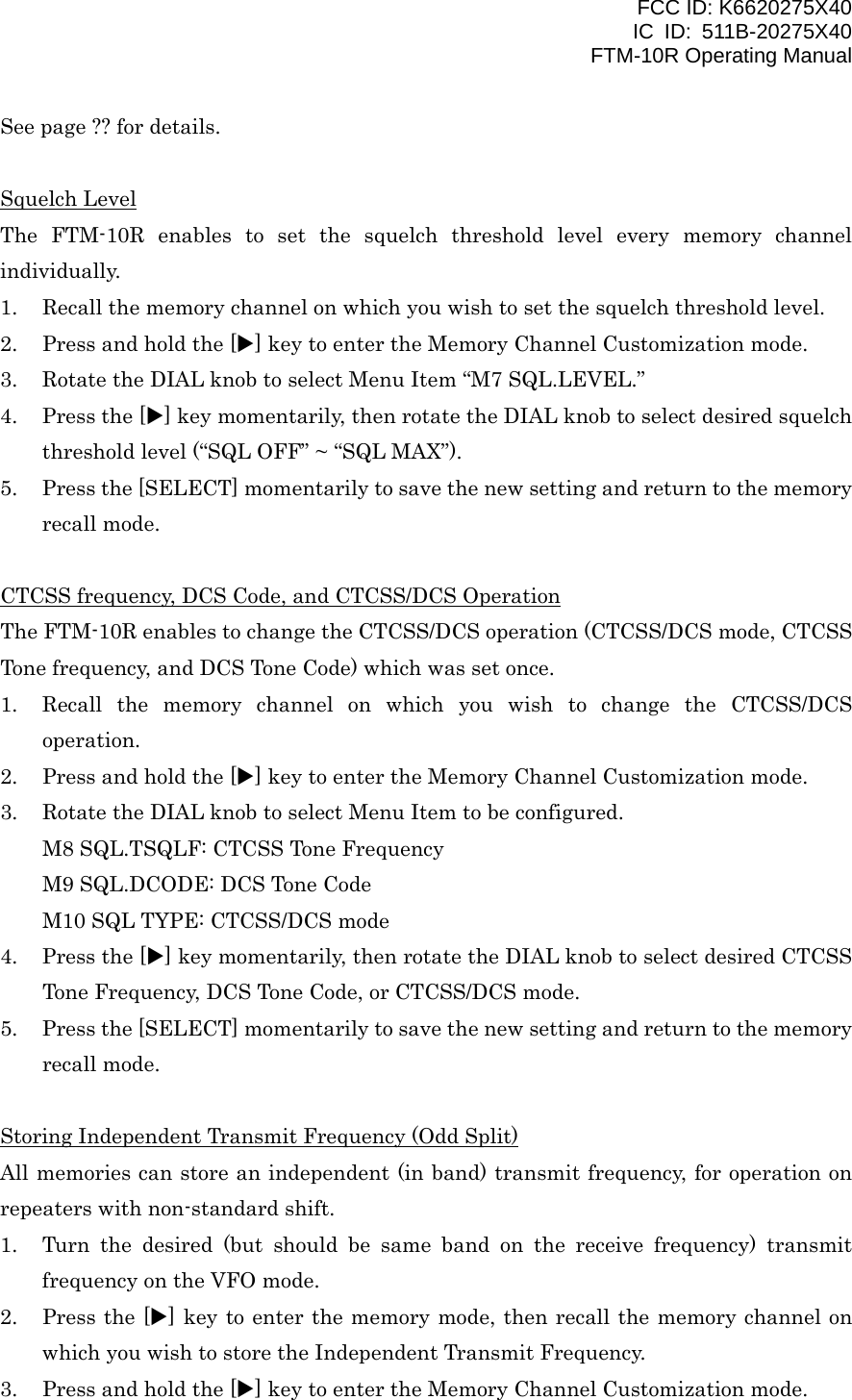 FCC ID: K6620275X40 IC ID: 511B-20275X40     FTM-10R Operating Manual See page ?? for details.  Squelch Level The FTM-10R enables to set the squelch threshold level every memory channel individually. 1.  Recall the memory channel on which you wish to set the squelch threshold level. 2.  Press and hold the [X] key to enter the Memory Channel Customization mode. 3.  Rotate the DIAL knob to select Menu Item “M7 SQL.LEVEL.” 4.  Press the [X] key momentarily, then rotate the DIAL knob to select desired squelch threshold level (“SQL OFF” ~ “SQL MAX”). 5.  Press the [SELECT] momentarily to save the new setting and return to the memory recall mode.  CTCSS frequency, DCS Code, and CTCSS/DCS Operation The FTM-10R enables to change the CTCSS/DCS operation (CTCSS/DCS mode, CTCSS Tone frequency, and DCS Tone Code) which was set once. 1.  Recall the memory channel on which you wish to change the CTCSS/DCS operation. 2.  Press and hold the [X] key to enter the Memory Channel Customization mode. 3.  Rotate the DIAL knob to select Menu Item to be configured. M8 SQL.TSQLF: CTCSS Tone Frequency M9 SQL.DCODE: DCS Tone Code M10 SQL TYPE: CTCSS/DCS mode 4.  Press the [X] key momentarily, then rotate the DIAL knob to select desired CTCSS Tone Frequency, DCS Tone Code, or CTCSS/DCS mode. 5.  Press the [SELECT] momentarily to save the new setting and return to the memory recall mode.  Storing Independent Transmit Frequency (Odd Split) All memories can store an independent (in band) transmit frequency, for operation on repeaters with non-standard shift. 1.  Turn the desired (but should be same band on the receive frequency) transmit frequency on the VFO mode. 2.  Press the [X] key to enter the memory mode, then recall the memory channel on which you wish to store the Independent Transmit Frequency. 3.  Press and hold the [X] key to enter the Memory Channel Customization mode.  Vertex Standard Co., Ltd. 28 