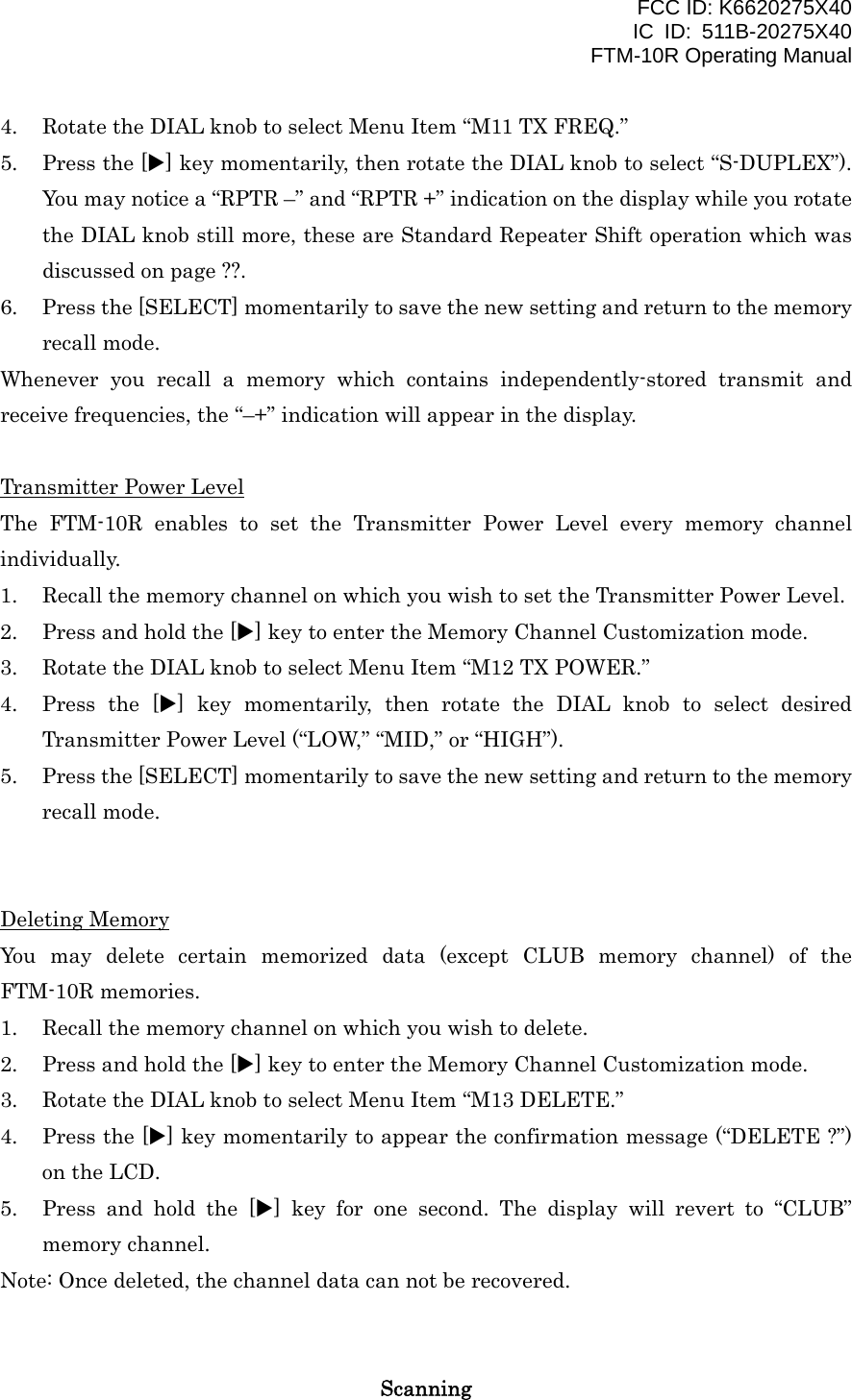 FCC ID: K6620275X40 IC ID: 511B-20275X40     FTM-10R Operating Manual 4.  Rotate the DIAL knob to select Menu Item “M11 TX FREQ.” 5.  Press the [X] key momentarily, then rotate the DIAL knob to select “S-DUPLEX”). You may notice a “RPTR –” and “RPTR +” indication on the display while you rotate the DIAL knob still more, these are Standard Repeater Shift operation which was discussed on page ??. 6.  Press the [SELECT] momentarily to save the new setting and return to the memory recall mode.   Whenever you recall a memory which contains independently-stored transmit and receive frequencies, the “–+” indication will appear in the display.  Transmitter Power Level The FTM-10R enables to set the Transmitter Power Level every memory channel individually. 1.  Recall the memory channel on which you wish to set the Transmitter Power Level. 2.  Press and hold the [X] key to enter the Memory Channel Customization mode. 3.  Rotate the DIAL knob to select Menu Item “M12 TX POWER.” 4.  Press the [X] key momentarily, then rotate the DIAL knob to select desired Transmitter Power Level (“LOW,” “MID,” or “HIGH”). 5.  Press the [SELECT] momentarily to save the new setting and return to the memory recall mode.   Deleting Memory You may delete certain memorized data (except CLUB memory channel) of the FTM-10R memories. 1.  Recall the memory channel on which you wish to delete. 2.  Press and hold the [X] key to enter the Memory Channel Customization mode. 3.  Rotate the DIAL knob to select Menu Item “M13 DELETE.” 4.  Press the [X] key momentarily to appear the confirmation message (“DELETE ?”) on the LCD. 5.  Press and hold the [X] key for one second. The display will revert to “CLUB” memory channel. Note: Once deleted, the channel data can not be recovered.   Scanning  Vertex Standard Co., Ltd. 29 