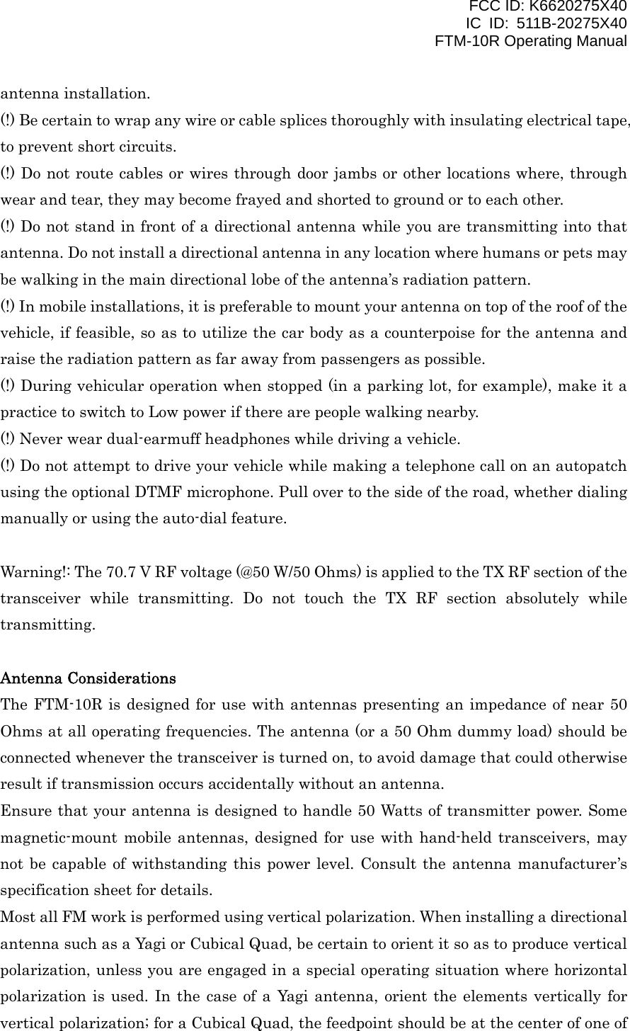 FCC ID: K6620275X40 IC ID: 511B-20275X40     FTM-10R Operating Manual antenna installation. (!) Be certain to wrap any wire or cable splices thoroughly with insulating electrical tape, to prevent short circuits. (!) Do not route cables or wires through door jambs or other locations where, through wear and tear, they may become frayed and shorted to ground or to each other. (!) Do not stand in front of a directional antenna while you are transmitting into that antenna. Do not install a directional antenna in any location where humans or pets may be walking in the main directional lobe of the antenna’s radiation pattern. (!) In mobile installations, it is preferable to mount your antenna on top of the roof of the vehicle, if feasible, so as to utilize the car body as a counterpoise for the antenna and raise the radiation pattern as far away from passengers as possible. (!) During vehicular operation when stopped (in a parking lot, for example), make it a practice to switch to Low power if there are people walking nearby. (!) Never wear dual-earmuff headphones while driving a vehicle. (!) Do not attempt to drive your vehicle while making a telephone call on an autopatch using the optional DTMF microphone. Pull over to the side of the road, whether dialing manually or using the auto-dial feature.  Warning!: The 70.7 V RF voltage (@50 W/50 Ohms) is applied to the TX RF section of the transceiver while transmitting. Do not touch the TX RF section absolutely while transmitting.  Antenna Considerations The FTM-10R is designed for use with antennas presenting an impedance of near 50 Ohms at all operating frequencies. The antenna (or a 50 Ohm dummy load) should be connected whenever the transceiver is turned on, to avoid damage that could otherwise result if transmission occurs accidentally without an antenna. Ensure that your antenna is designed to handle 50 Watts of transmitter power. Some magnetic-mount mobile antennas, designed for use with hand-held transceivers, may not be capable of withstanding this power level. Consult the antenna manufacturer’s specification sheet for details. Most all FM work is performed using vertical polarization. When installing a directional antenna such as a Yagi or Cubical Quad, be certain to orient it so as to produce vertical polarization, unless you are engaged in a special operating situation where horizontal polarization is used. In the case of a Yagi antenna, orient the elements vertically for vertical polarization; for a Cubical Quad, the feedpoint should be at the center of one of  Vertex Standard Co., Ltd. 3 