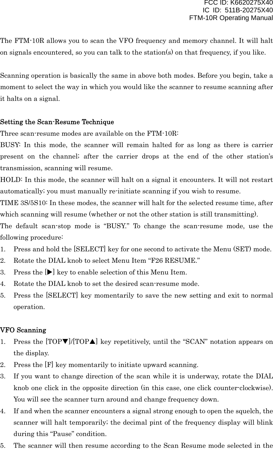 FCC ID: K6620275X40 IC ID: 511B-20275X40     FTM-10R Operating Manual The FTM-10R allows you to scan the VFO frequency and memory channel. It will halt on signals encountered, so you can talk to the station(s) on that frequency, if you like.  Scanning operation is basically the same in above both modes. Before you begin, take a moment to select the way in which you would like the scanner to resume scanning after it halts on a signal.  Setting the Scan-Resume Technique Three scan-resume modes are available on the FTM-10R: BUSY: In this mode, the scanner will remain halted for as long as there is carrier present on the channel; after the carrier drops at the end of the other station’s transmission, scanning will resume. HOLD: In this mode, the scanner will halt on a signal it encounters. It will not restart automatically; you must manually re-initiate scanning if you wish to resume. TIME 3S/5S10: In these modes, the scanner will halt for the selected resume time, after which scanning will resume (whether or not the other station is still transmitting). The default scan-stop mode is “BUSY.” To change the scan-resume mode, use the following procedure: 1.  Press and hold the [SELECT] key for one second to activate the Menu (SET) mode. 2.  Rotate the DIAL knob to select Menu Item “F26 RESUME.” 3.  Press the [X] key to enable selection of this Menu Item. 4.  Rotate the DIAL knob to set the desired scan-resume mode. 5.  Press the [SELECT] key momentarily to save the new setting and exit to normal operation.  VFO Scanning 1.  Press the [TOPT]/[TOPS] key repetitively, until the “SCAN” notation appears on the display. 2.  Press the [F] key momentarily to initiate upward scanning. 3.  If you want to change direction of the scan while it is underway, rotate the DIAL knob one click in the opposite direction (in this case, one click counter-clockwise). You will see the scanner turn around and change frequency down. 4.  If and when the scanner encounters a signal strong enough to open the squelch, the scanner will halt temporarily; the decimal pint of the frequency display will blink during this “Pause” condition. 5.  The scanner will then resume according to the Scan Resume mode selected in the  Vertex Standard Co., Ltd. 30 