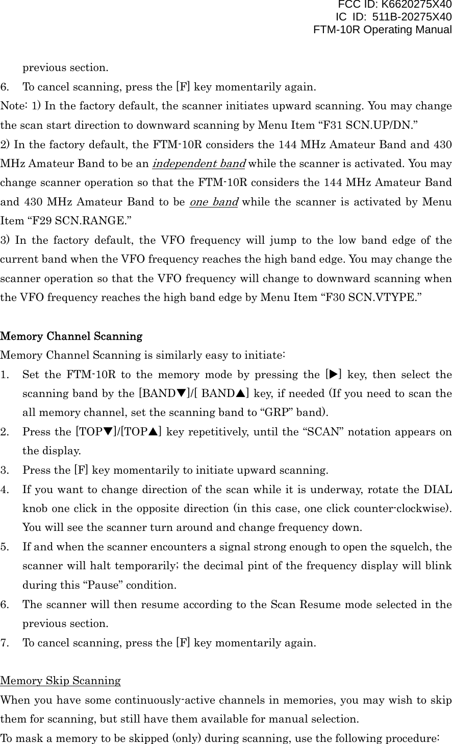 FCC ID: K6620275X40 IC ID: 511B-20275X40     FTM-10R Operating Manual previous section. 6.  To cancel scanning, press the [F] key momentarily again. Note: 1) In the factory default, the scanner initiates upward scanning. You may change the scan start direction to downward scanning by Menu Item “F31 SCN.UP/DN.” 2) In the factory default, the FTM-10R considers the 144 MHz Amateur Band and 430 MHz Amateur Band to be an independent band while the scanner is activated. You may change scanner operation so that the FTM-10R considers the 144 MHz Amateur Band and 430 MHz Amateur Band to be one band while the scanner is activated by Menu Item “F29 SCN.RANGE.” 3) In the factory default, the VFO frequency will jump to the low band edge of the current band when the VFO frequency reaches the high band edge. You may change the scanner operation so that the VFO frequency will change to downward scanning when the VFO frequency reaches the high band edge by Menu Item “F30 SCN.VTYPE.”  Memory Channel Scanning Memory Channel Scanning is similarly easy to initiate: 1.  Set the FTM-10R to the memory mode by pressing the [X] key, then select the scanning band by the [BANDT]/[ BANDS] key, if needed (If you need to scan the all memory channel, set the scanning band to “GRP” band). 2.  Press the [TOPT]/[TOPS] key repetitively, until the “SCAN” notation appears on the display. 3.  Press the [F] key momentarily to initiate upward scanning. 4.  If you want to change direction of the scan while it is underway, rotate the DIAL knob one click in the opposite direction (in this case, one click counter-clockwise). You will see the scanner turn around and change frequency down. 5.  If and when the scanner encounters a signal strong enough to open the squelch, the scanner will halt temporarily; the decimal pint of the frequency display will blink during this “Pause” condition. 6.  The scanner will then resume according to the Scan Resume mode selected in the previous section. 7.  To cancel scanning, press the [F] key momentarily again.  Memory Skip Scanning When you have some continuously-active channels in memories, you may wish to skip them for scanning, but still have them available for manual selection. To mask a memory to be skipped (only) during scanning, use the following procedure:  Vertex Standard Co., Ltd. 31 