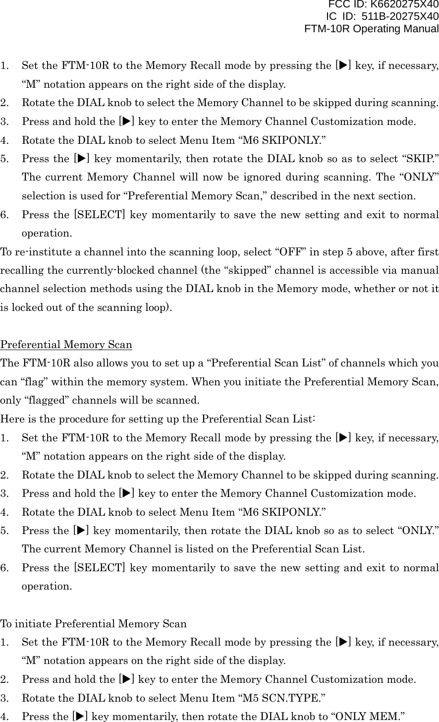 FCC ID: K6620275X40 IC ID: 511B-20275X40     FTM-10R Operating Manual 1.  Set the FTM-10R to the Memory Recall mode by pressing the [X] key, if necessary, “M” notation appears on the right side of the display. 2.  Rotate the DIAL knob to select the Memory Channel to be skipped during scanning. 3.  Press and hold the [X] key to enter the Memory Channel Customization mode. 4.  Rotate the DIAL knob to select Menu Item “M6 SKIPONLY.” 5.  Press the [X] key momentarily, then rotate the DIAL knob so as to select “SKIP.” The current Memory Channel will now be ignored during scanning. The “ONLY” selection is used for “Preferential Memory Scan,” described in the next section. 6.  Press the [SELECT] key momentarily to save the new setting and exit to normal operation. To re-institute a channel into the scanning loop, select “OFF” in step 5 above, after first recalling the currently-blocked channel (the “skipped” channel is accessible via manual channel selection methods using the DIAL knob in the Memory mode, whether or not it is locked out of the scanning loop).  Preferential Memory Scan The FTM-10R also allows you to set up a “Preferential Scan List” of channels which you can “flag” within the memory system. When you initiate the Preferential Memory Scan, only “flagged” channels will be scanned. Here is the procedure for setting up the Preferential Scan List: 1.  Set the FTM-10R to the Memory Recall mode by pressing the [X] key, if necessary, “M” notation appears on the right side of the display. 2.  Rotate the DIAL knob to select the Memory Channel to be skipped during scanning. 3.  Press and hold the [X] key to enter the Memory Channel Customization mode. 4.  Rotate the DIAL knob to select Menu Item “M6 SKIPONLY.” 5.  Press the [X] key momentarily, then rotate the DIAL knob so as to select “ONLY.” The current Memory Channel is listed on the Preferential Scan List. 6.  Press the [SELECT] key momentarily to save the new setting and exit to normal operation.  To initiate Preferential Memory Scan 1.  Set the FTM-10R to the Memory Recall mode by pressing the [X] key, if necessary, “M” notation appears on the right side of the display. 2.  Press and hold the [X] key to enter the Memory Channel Customization mode. 3.  Rotate the DIAL knob to select Menu Item “M5 SCN.TYPE.” 4.  Press the [X] key momentarily, then rotate the DIAL knob to “ONLY MEM.”  Vertex Standard Co., Ltd. 32 