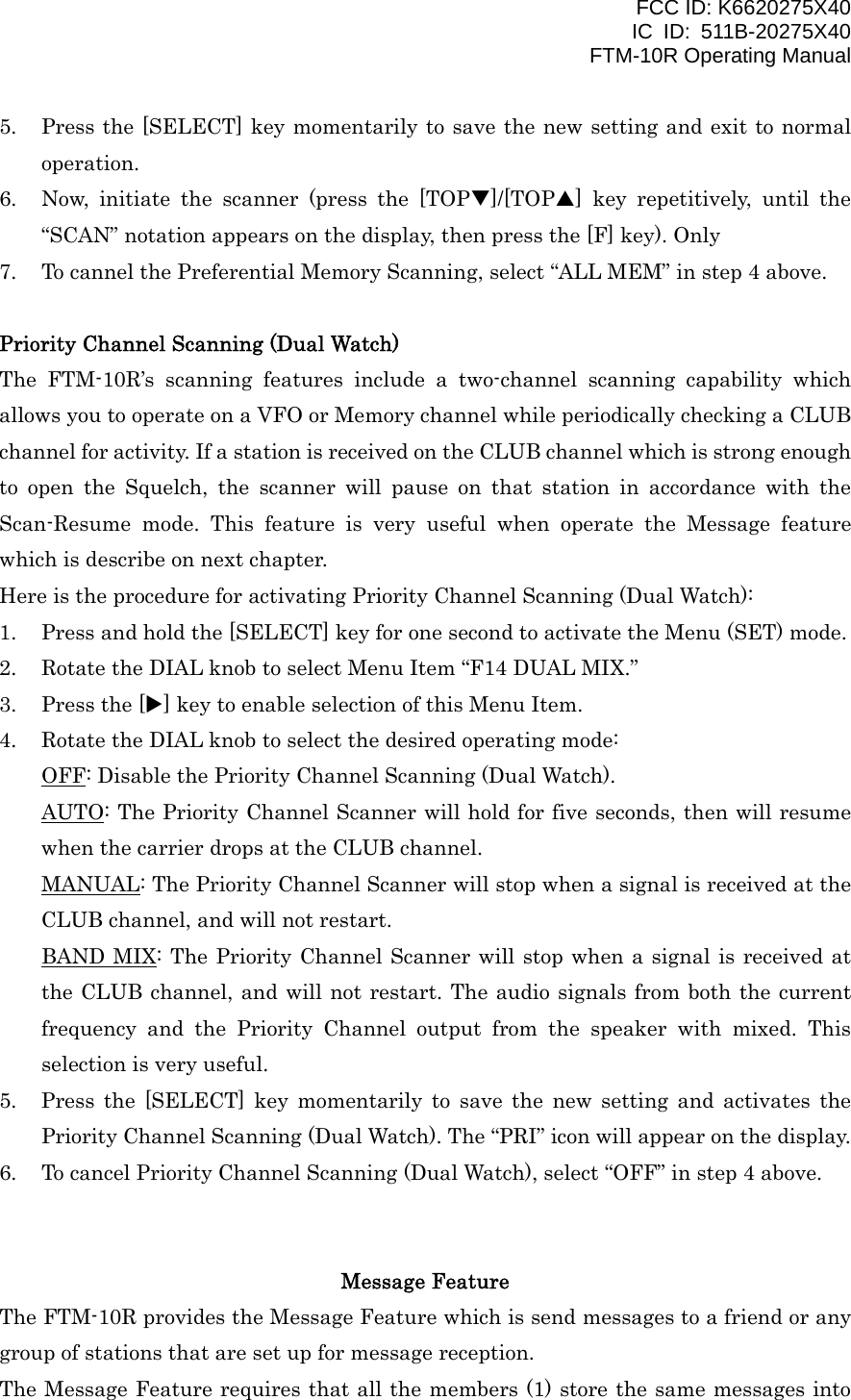 FCC ID: K6620275X40 IC ID: 511B-20275X40     FTM-10R Operating Manual 5.  Press the [SELECT] key momentarily to save the new setting and exit to normal operation. 6.  Now, initiate the scanner (press the [TOPT]/[TOPS] key repetitively, until the “SCAN” notation appears on the display, then press the [F] key). Only 7.  To cannel the Preferential Memory Scanning, select “ALL MEM” in step 4 above.  Priority Channel Scanning (Dual Watch) The FTM-10R’s scanning features include a two-channel scanning capability which allows you to operate on a VFO or Memory channel while periodically checking a CLUB channel for activity. If a station is received on the CLUB channel which is strong enough to open the Squelch, the scanner will pause on that station in accordance with the Scan-Resume mode. This feature is very useful when operate the Message feature which is describe on next chapter. Here is the procedure for activating Priority Channel Scanning (Dual Watch): 1.  Press and hold the [SELECT] key for one second to activate the Menu (SET) mode. 2.  Rotate the DIAL knob to select Menu Item “F14 DUAL MIX.” 3.  Press the [X] key to enable selection of this Menu Item. 4.  Rotate the DIAL knob to select the desired operating mode: OFF: Disable the Priority Channel Scanning (Dual Watch). AUTO: The Priority Channel Scanner will hold for five seconds, then will resume when the carrier drops at the CLUB channel. MANUAL: The Priority Channel Scanner will stop when a signal is received at the CLUB channel, and will not restart. BAND MIX: The Priority Channel Scanner will stop when a signal is received at the CLUB channel, and will not restart. The audio signals from both the current frequency and the Priority Channel output from the speaker with mixed. This selection is very useful. 5.  Press the [SELECT] key momentarily to save the new setting and activates the Priority Channel Scanning (Dual Watch). The “PRI” icon will appear on the display. 6.  To cancel Priority Channel Scanning (Dual Watch), select “OFF” in step 4 above.   Message Feature The FTM-10R provides the Message Feature which is send messages to a friend or any group of stations that are set up for message reception. The Message Feature requires that all the members (1) store the same messages into  Vertex Standard Co., Ltd. 33 