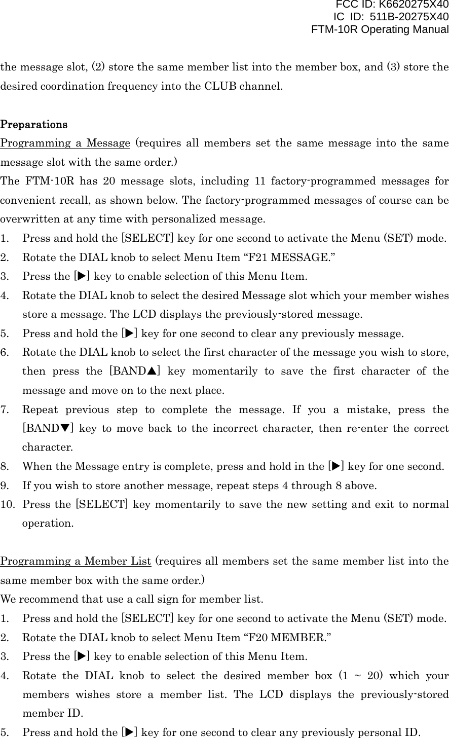 FCC ID: K6620275X40 IC ID: 511B-20275X40     FTM-10R Operating Manual the message slot, (2) store the same member list into the member box, and (3) store the desired coordination frequency into the CLUB channel.  Preparations Programming a Message (requires all members set the same message into the same message slot with the same order.) The FTM-10R has 20 message slots, including 11 factory-programmed messages for convenient recall, as shown below. The factory-programmed messages of course can be overwritten at any time with personalized message. 1.  Press and hold the [SELECT] key for one second to activate the Menu (SET) mode. 2.  Rotate the DIAL knob to select Menu Item “F21 MESSAGE.” 3.  Press the [X] key to enable selection of this Menu Item. 4.  Rotate the DIAL knob to select the desired Message slot which your member wishes store a message. The LCD displays the previously-stored message. 5.  Press and hold the [X] key for one second to clear any previously message. 6.  Rotate the DIAL knob to select the first character of the message you wish to store, then press the [BANDS] key momentarily to save the first character of the message and move on to the next place. 7.  Repeat previous step to complete the message. If you a mistake, press the [BANDT] key to move back to the incorrect character, then re-enter the correct character. 8.  When the Message entry is complete, press and hold in the [X] key for one second. 9.  If you wish to store another message, repeat steps 4 through 8 above. 10.  Press the [SELECT] key momentarily to save the new setting and exit to normal operation.  Programming a Member List (requires all members set the same member list into the same member box with the same order.) We recommend that use a call sign for member list. 1.  Press and hold the [SELECT] key for one second to activate the Menu (SET) mode. 2.  Rotate the DIAL knob to select Menu Item “F20 MEMBER.” 3.  Press the [X] key to enable selection of this Menu Item. 4.  Rotate the DIAL knob to select the desired member box (1 ~ 20) which your members wishes store a member list. The LCD displays the previously-stored member ID. 5.  Press and hold the [X] key for one second to clear any previously personal ID.  Vertex Standard Co., Ltd. 34 