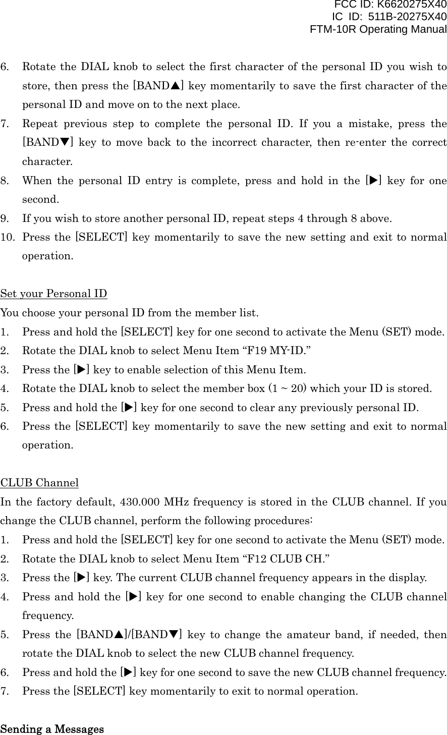 FCC ID: K6620275X40 IC ID: 511B-20275X40     FTM-10R Operating Manual 6.  Rotate the DIAL knob to select the first character of the personal ID you wish to store, then press the [BANDS] key momentarily to save the first character of the personal ID and move on to the next place. 7.  Repeat previous step to complete the personal ID. If you a mistake, press the [BANDT] key to move back to the incorrect character, then re-enter the correct character. 8.  When the personal ID entry is complete, press and hold in the [X] key for one second. 9.  If you wish to store another personal ID, repeat steps 4 through 8 above. 10.  Press the [SELECT] key momentarily to save the new setting and exit to normal operation.  Set your Personal ID You choose your personal ID from the member list. 1.  Press and hold the [SELECT] key for one second to activate the Menu (SET) mode. 2.  Rotate the DIAL knob to select Menu Item “F19 MY-ID.” 3.  Press the [X] key to enable selection of this Menu Item. 4.  Rotate the DIAL knob to select the member box (1 ~ 20) which your ID is stored. 5.  Press and hold the [X] key for one second to clear any previously personal ID. 6.  Press the [SELECT] key momentarily to save the new setting and exit to normal operation.  CLUB Channel In the factory default, 430.000 MHz frequency is stored in the CLUB channel. If you change the CLUB channel, perform the following procedures: 1.  Press and hold the [SELECT] key for one second to activate the Menu (SET) mode. 2.  Rotate the DIAL knob to select Menu Item “F12 CLUB CH.” 3.  Press the [X] key. The current CLUB channel frequency appears in the display. 4.  Press and hold the [X] key for one second to enable changing the CLUB channel frequency. 5.  Press the [BANDS]/[BANDT] key to change the amateur band, if needed, then rotate the DIAL knob to select the new CLUB channel frequency. 6.  Press and hold the [X] key for one second to save the new CLUB channel frequency. 7.  Press the [SELECT] key momentarily to exit to normal operation.  Sending a Messages  Vertex Standard Co., Ltd. 35 