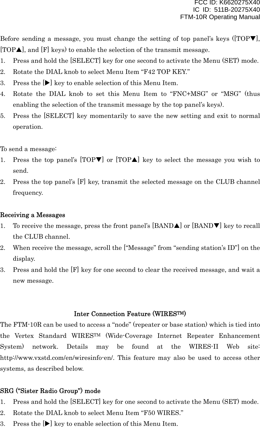 FCC ID: K6620275X40 IC ID: 511B-20275X40     FTM-10R Operating Manual Before sending a message, you must change the setting of top panel’s keys ([TOPT], [TOPS], and [F] keys) to enable the selection of the transmit message. 1.  Press and hold the [SELECT] key for one second to activate the Menu (SET) mode. 2.  Rotate the DIAL knob to select Menu Item “F42 TOP KEY.” 3.  Press the [X] key to enable selection of this Menu Item. 4.  Rotate the DIAL knob to set this Menu Item to “FNC+MSG” or “MSG” (thus enabling the selection of the transmit message by the top panel’s keys). 5.  Press the [SELECT] key momentarily to save the new setting and exit to normal operation.  To send a message: 1.  Press the top panel’s [TOPT] or [TOPS] key to select the message you wish to send. 2.  Press the top panel’s [F] key, transmit the selected message on the CLUB channel frequency.  Receiving a Messages 1.  To receive the message, press the front panel’s [BANDS] or [BANDT] key to recall the CLUB channel. 2.  When receive the message, scroll the [“Message” from “sending station’s ID”] on the display. 3.  Press and hold the [F] key for one second to clear the received message, and wait a new message.   Inter Connection Feature (WIRESTM) The FTM-10R can be used to access a “node” (repeater or base station) which is tied into the Vertex Standard WIRESTM (Wide-Coverage Internet Repeater Enhancement System) network. Details may be found at the WIRES-II Web site: http://www.vxstd.com/en/wiresinfo-en/. This feature may also be used to access other systems, as described below.  SRG (“Sister Radio Group”) mode 1.  Press and hold the [SELECT] key for one second to activate the Menu (SET) mode. 2.  Rotate the DIAL knob to select Menu Item “F50 WIRES.” 3.  Press the [X] key to enable selection of this Menu Item.  Vertex Standard Co., Ltd. 36 