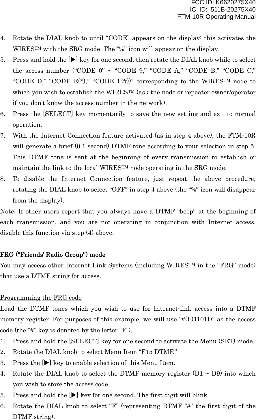 FCC ID: K6620275X40 IC ID: 511B-20275X40     FTM-10R Operating Manual 4.  Rotate the DIAL knob to until “CODE” appears on the display; this activates the WIRESTM with the SRG mode. The “%” icon will appear on the display. 5.  Press and hold the [X] key for one second, then rotate the DIAL knob while to select the access number (“CODE 0” ~ “CODE 9,” “CODE A,” “CODE B,” “CODE C,” “CODE D,” “CODE E(*),” “CODE F(#))” corresponding to the WIRESTM node to which you wish to establish the WIRESTM (ask the node or repeater owner/operator if you don’t know the access number in the network). 6.  Press the [SELECT] key momentarily to save the new setting and exit to normal operation. 7.  With the Internet Connection feature activated (as in step 4 above), the FTM-10R will generate a brief (0.1 second) DTMF tone according to your selection in step 5. This DTMF tone is sent at the beginning of every transmission to establish or maintain the link to the local WIRESTM node operating in the SRG mode. 8.  To disable the Internet Connection feature, just repeat the above procedure, rotating the DIAL knob to select “OFF” in step 4 above (the “%” icon will disappear from the display). Note: If other users report that you always have a DTMF “beep” at the beginning of each transmission, and you are not operating in conjunction with Internet access, disable this function via step (4) above.  FRG (“Friends’ Radio Group”) mode You may access other Internet Link Systems (including WIRESTM in the “FRG” mode) that use a DTMF string for access.  Programming the FRG code Load the DTMF tones which you wish to use for Internet-link access into a DTMF memory register. For purposes of this example, we will use “#(F)1101D” as the access code (the “#” key is denoted by the letter “F”). 1.  Press and hold the [SELECT] key for one second to activate the Menu (SET) mode. 2.  Rotate the DIAL knob to select Menu Item “F15 DTMF.” 3.  Press the [X] key to enable selection of this Menu Item. 4.  Rotate the DIAL knob to select the DTMF memory register (D1 ~ D9) into which you wish to store the access code. 5.  Press and hold the [X] key for one second. The first digit will blink. 6.  Rotate the DIAL knob to select “F” (representing DTMF “#” the first digit of the DTMF string).  Vertex Standard Co., Ltd. 37 