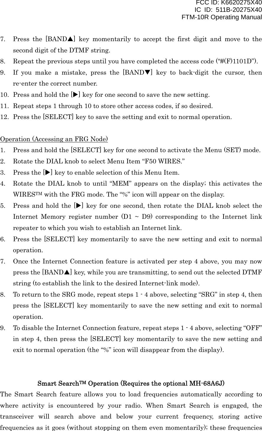 FCC ID: K6620275X40 IC ID: 511B-20275X40     FTM-10R Operating Manual 7.  Press the [BANDS] key momentarily to accept the first digit and move to the second digit of the DTMF string. 8.  Repeat the previous steps until you have completed the access code (“#(F)1101D”). 9.  If you make a mistake, press the [BANDT] key to back-digit the cursor, then re-enter the correct number. 10.  Press and hold the [X] key for one second to save the new setting. 11.  Repeat steps 1 through 10 to store other access codes, if so desired. 12.  Press the [SELECT] key to save the setting and exit to normal operation.  Operation (Accessing an FRG Node) 1.  Press and hold the [SELECT] key for one second to activate the Menu (SET) mode. 2.  Rotate the DIAL knob to select Menu Item “F50 WIRES.” 3.  Press the [X] key to enable selection of this Menu Item. 4.  Rotate the DIAL knob to until “MEM” appears on the display; this activates the WIRESTM with the FRG mode. The “%” icon will appear on the display. 5.  Press and hold the [X] key for one second, then rotate the DIAL knob select the Internet Memory register number (D1 ~ D9) corresponding to the Internet link repeater to which you wish to establish an Internet link. 6.  Press the [SELECT] key momentarily to save the new setting and exit to normal operation. 7.  Once the Internet Connection feature is activated per step 4 above, you may now press the [BANDS] key, while you are transmitting, to send out the selected DTMF string (to establish the link to the desired Internet-link mode). 8.  To return to the SRG mode, repeat steps 1 - 4 above, selecting “SRG” in step 4, then press the [SELECT] key momentarily to save the new setting and exit to normal operation. 9.  To disable the Internet Connection feature, repeat steps 1 - 4 above, selecting “OFF” in step 4, then press the [SELECT] key momentarily to save the new setting and exit to normal operation (the “%” icon will disappear from the display).   Smart SearchTM Operation (Requires the optional MH-68A6J) The Smart Search feature allows you to load frequencies automatically according to where activity is encountered by your radio. When Smart Search is engaged, the transceiver will search above and below your current frequency, storing active frequencies as it goes (without stopping on them even momentarily); these frequencies  Vertex Standard Co., Ltd. 38 