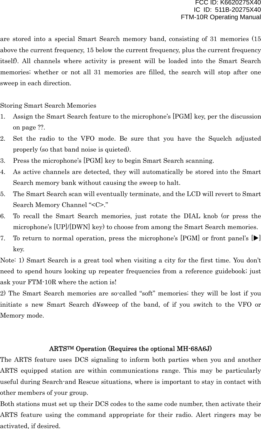 FCC ID: K6620275X40 IC ID: 511B-20275X40     FTM-10R Operating Manual are stored into a special Smart Search memory band, consisting of 31 memories (15 above the current frequency, 15 below the current frequency, plus the current frequency itself). All channels where activity is present will be loaded into the Smart Search memories; whether or not all 31 memories are filled, the search will stop after one sweep in each direction.  Storing Smart Search Memories 1.  Assign the Smart Search feature to the microphone’s [PGM] key, per the discussion on page ??. 2.  Set the radio to the VFO mode. Be sure that you have the Squelch adjusted properly (so that band noise is quieted). 3.  Press the microphone’s [PGM] key to begin Smart Search scanning. 4.  As active channels are detected, they will automatically be stored into the Smart Search memory bank without causing the sweep to halt. 5.  The Smart Search scan will eventually terminate, and the LCD will revert to Smart Search Memory Channel “&lt;C&gt;.” 6.  To recall the Smart Search memories, just rotate the DIAL knob (or press the microphone’s [UP]/[DWN] key) to choose from among the Smart Search memories. 7.  To return to normal operation, press the microphone’s [PGM] or front panel’s [X] key. Note: 1) Smart Search is a great tool when visiting a city for the first time. You don’t need to spend hours looking up repeater frequencies from a reference guidebook; just ask your FTM-10R where the action is! 2) The Smart Search memories are so-called “soft” memories; they will be lost if you initiate s new Smart Search d¥sweep of the band, of if you switch to the VFO or Memory mode.   ARTSTM Operation (Requires the optional MH-68A6J) The ARTS feature uses DCS signaling to inform both parties when you and another ARTS equipped station are within communications range. This may be particularly useful during Search-and Rescue situations, where is important to stay in contact with other members of your group. Both stations must set up their DCS codes to the same code number, then activate their ARTS feature using the command appropriate for their radio. Alert ringers may be activated, if desired.  Vertex Standard Co., Ltd. 39 