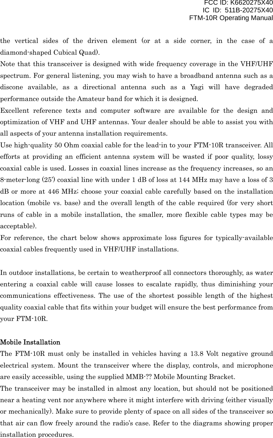 FCC ID: K6620275X40 IC ID: 511B-20275X40     FTM-10R Operating Manual the vertical sides of the driven element (or at a side corner, in the case of a diamond-shaped Cubical Quad). Note that this transceiver is designed with wide frequency coverage in the VHF/UHF spectrum. For general listening, you may wish to have a broadband antenna such as a discone available, as a directional antenna such as a Yagi will have degraded performance outside the Amateur band for which it is designed. Excellent reference texts and computer software are available for the design and optimization of VHF and UHF antennas. Your dealer should be able to assist you with all aspects of your antenna installation requirements. Use high-quality 50 Ohm coaxial cable for the lead-in to your FTM-10R transceiver. All efforts at providing an efficient antenna system will be wasted if poor quality, lossy coaxial cable is used. Losses in coaxial lines increase as the frequency increases, so an 8-meter-long (25’) coaxial line with under 1 dB of loss at 144 MHz may have a loss of 3 dB or more at 446 MHz; choose your coaxial cable carefully based on the installation location (mobile vs. base) and the overall length of the cable required (for very short runs of cable in a mobile installation, the smaller, more flexible cable types may be acceptable). For reference, the chart below shows approximate loss figures for typically-available coaxial cables frequently used in VHF/UHF installations.  In outdoor installations, be certain to weatherproof all connectors thoroughly, as water entering a coaxial cable will cause losses to escalate rapidly, thus diminishing your communications effectiveness. The use of the shortest possible length of the highest quality coaxial cable that fits within your budget will ensure the best performance from your FTM-10R.  Mobile Installation The FTM-10R must only be installed in vehicles having a 13.8 Volt negative ground electrical system. Mount the transceiver where the display, controls, and microphone are easily accessible, using the supplied MMB-?? Mobile Mounting Bracket. The transceiver may be installed in almost any location, but should not be positioned near a heating vent nor anywhere where it might interfere with driving (either visually or mechanically). Make sure to provide plenty of space on all sides of the transceiver so that air can flow freely around the radio’s case. Refer to the diagrams showing proper installation procedures.   Vertex Standard Co., Ltd. 4 