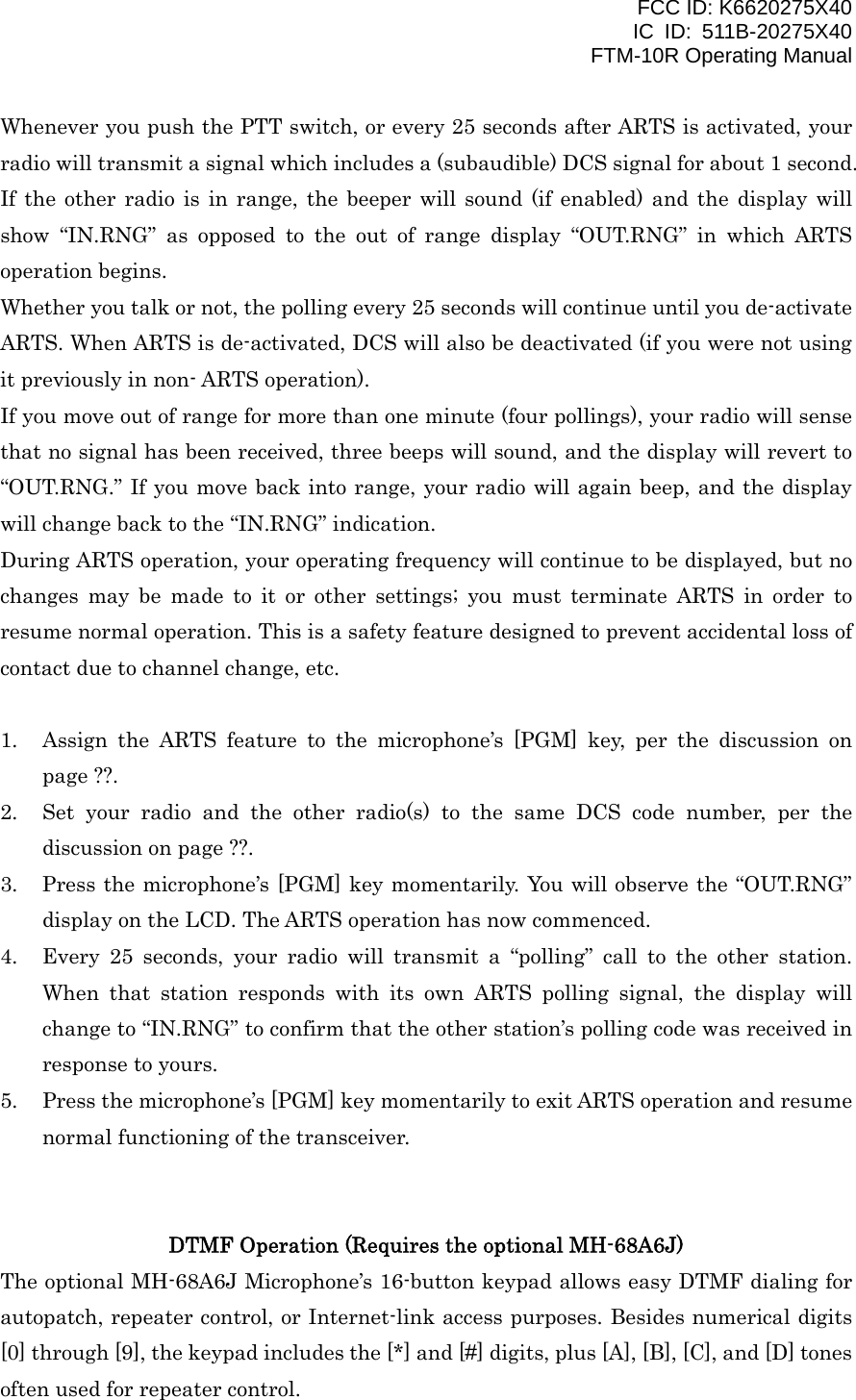 FCC ID: K6620275X40 IC ID: 511B-20275X40     FTM-10R Operating Manual Whenever you push the PTT switch, or every 25 seconds after ARTS is activated, your radio will transmit a signal which includes a (subaudible) DCS signal for about 1 second. If the other radio is in range, the beeper will sound (if enabled) and the display will show “IN.RNG” as opposed to the out of range display “OUT.RNG” in which ARTS operation begins. Whether you talk or not, the polling every 25 seconds will continue until you de-activate ARTS. When ARTS is de-activated, DCS will also be deactivated (if you were not using it previously in non- ARTS operation). If you move out of range for more than one minute (four pollings), your radio will sense that no signal has been received, three beeps will sound, and the display will revert to “OUT.RNG.” If you move back into range, your radio will again beep, and the display will change back to the “IN.RNG” indication. During ARTS operation, your operating frequency will continue to be displayed, but no changes may be made to it or other settings; you must terminate ARTS in order to resume normal operation. This is a safety feature designed to prevent accidental loss of contact due to channel change, etc.  1.  Assign the ARTS feature to the microphone’s [PGM] key, per the discussion on page ??. 2.  Set your radio and the other radio(s) to the same DCS code number, per the discussion on page ??. 3.  Press the microphone’s [PGM] key momentarily. You will observe the “OUT.RNG” display on the LCD. The ARTS operation has now commenced. 4.  Every 25 seconds, your radio will transmit a “polling” call to the other station. When that station responds with its own ARTS polling signal, the display will change to “IN.RNG” to confirm that the other station’s polling code was received in response to yours. 5.  Press the microphone’s [PGM] key momentarily to exit ARTS operation and resume normal functioning of the transceiver.   DTMF Operation (Requires the optional MH-68A6J) The optional MH-68A6J Microphone’s 16-button keypad allows easy DTMF dialing for autopatch, repeater control, or Internet-link access purposes. Besides numerical digits [0] through [9], the keypad includes the [*] and [#] digits, plus [A], [B], [C], and [D] tones often used for repeater control.  Vertex Standard Co., Ltd. 40 