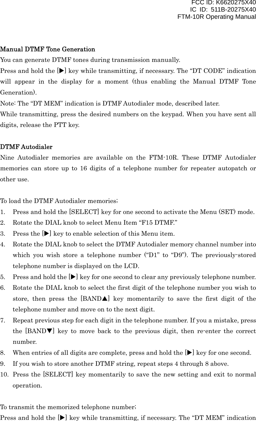 FCC ID: K6620275X40 IC ID: 511B-20275X40     FTM-10R Operating Manual  Manual DTMF Tone Generation You can generate DTMF tones during transmission manually. Press and hold the [X] key while transmitting, if necessary. The “DT CODE” indication will appear in the display for a moment (thus enabling the Manual DTMF Tone Generation). Note: The “DT MEM” indication is DTMF Autodialer mode, described later. While transmitting, press the desired numbers on the keypad. When you have sent all digits, release the PTT key.  DTMF Autodialer Nine Autodialer memories are available on the FTM-10R. These DTMF Autodialer memories can store up to 16 digits of a telephone number for repeater autopatch or other use.  To load the DTMF Autodialer memories; 1.  Press and hold the [SELECT] key for one second to activate the Menu (SET) mode. 2.  Rotate the DIAL knob to select Menu Item “F15 DTMF.” 3.  Press the [X] key to enable selection of this Menu item. 4.  Rotate the DIAL knob to select the DTMF Autodialer memory channel number into which you wish store a telephone number (“D1” to “D9”). The previously-stored telephone number is displayed on the LCD. 5.  Press and hold the [X] key for one second to clear any previously telephone number. 6.  Rotate the DIAL knob to select the first digit of the telephone number you wish to store, then press the [BANDS] key momentarily to save the first digit of the telephone number and move on to the next digit. 7.  Repeat previous step for each digit in the telephone number. If you a mistake, press the [BANDT] key to move back to the previous digit, then re-enter the correct number. 8.  When entries of all digits are complete, press and hold the [X] key for one second. 9.  If you wish to store another DTMF string, repeat steps 4 through 8 above. 10.  Press the [SELECT] key momentarily to save the new setting and exit to normal operation.  To transmit the memorized telephone number; Press and hold the [X] key while transmitting, if necessary. The “DT MEM” indication  Vertex Standard Co., Ltd. 41 