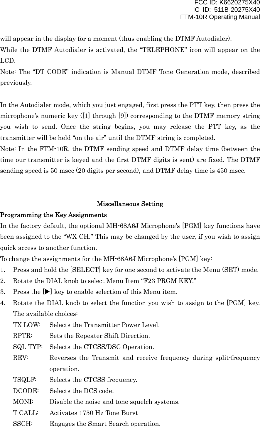 FCC ID: K6620275X40 IC ID: 511B-20275X40     FTM-10R Operating Manual will appear in the display for a moment (thus enabling the DTMF Autodialer). While the DTMF Autodialer is activated, the “TELEPHONE” icon will appear on the LCD. Note: The “DT CODE” indication is Manual DTMF Tone Generation mode, described previously.  In the Autodialer mode, which you just engaged, first press the PTT key, then press the microphone’s numeric key ([1] through [9]) corresponding to the DTMF memory string you wish to send. Once the string begins, you may release the PTT key, as the transmitter will be held “on the air” until the DTMF string is completed. Note: In the FTM-10R, the DTMF sending speed and DTMF delay time (between the time our transmitter is keyed and the first DTMF digits is sent) are fixed. The DTMF sending speed is 50 msec (20 digits per second), and DTMF delay time is 450 msec.   Miscellaneous Setting Programming the Key Assignments In the factory default, the optional MH-68A6J Microphone’s [PGM] key functions have been assigned to the “WX CH.” This may be changed by the user, if you wish to assign quick access to another function. To change the assignments for the MH-68A6J Microphone’s [PGM] key: 1.  Press and hold the [SELECT] key for one second to activate the Menu (SET) mode. 2.  Rotate the DIAL knob to select Menu Item “F23 PRGM KEY.” 3.  Press the [X] key to enable selection of this Menu item. 4.  Rotate the DIAL knob to select the function you wish to assign to the [PGM] key. The available choices: TX LOW:  Selects the Transmitter Power Level. RPTR:  Sets the Repeater Shift Direction. SQL TYP:  Selects the CTCSS/DSC Operation. REV:  Reverses the Transmit and receive frequency during split-frequency operation. TSQLF:  Selects the CTCSS frequency. DCODE:  Selects the DCS code. MONI:  Disable the noise and tone squelch systems. T CALL:  Activates 1750 Hz Tone Burst SSCH:  Engages the Smart Search operation.  Vertex Standard Co., Ltd. 42 