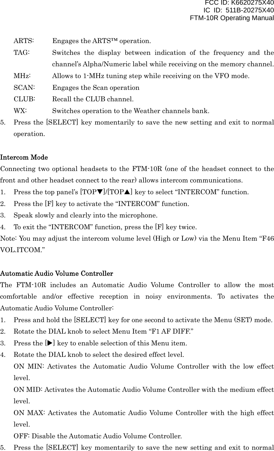 FCC ID: K6620275X40 IC ID: 511B-20275X40     FTM-10R Operating Manual ARTS:  Engages the ARTS™ operation. TAG:  Switches the display between indication of the frequency and the channel’s Alpha/Numeric label while receiving on the memory channel. MHz:  Allows to 1-MHz tuning step while receiving on the VFO mode. SCAN:  Engages the Scan operation CLUB:  Recall the CLUB channel. WX:  Switches operation to the Weather channels bank. 5.  Press the [SELECT] key momentarily to save the new setting and exit to normal operation.  Intercom Mode Connecting two optional headsets to the FTM-10R (one of the headset connect to the front and other headset connect to the rear) allows intercom communications. 1.  Press the top panel’s [TOPT]/[TOPS] key to select “INTERCOM” function. 2.  Press the [F] key to activate the “INTERCOM” function. 3.  Speak slowly and clearly into the microphone. 4.  To exit the “INTERCOM” function, press the [F] key twice. Note: You may adjust the intercom volume level (High or Low) via the Menu Item “F46 VOL.ITCOM.”  Automatic Audio Volume Controller The FTM-10R includes an Automatic Audio Volume Controller to allow the most comfortable and/or effective reception in noisy environments. To activates the Automatic Audio Volume Controller: 1.  Press and hold the [SELECT] key for one second to activate the Menu (SET) mode. 2.  Rotate the DIAL knob to select Menu Item “F1 AF DIFF.” 3.  Press the [X] key to enable selection of this Menu item. 4.  Rotate the DIAL knob to select the desired effect level. ON MIN: Activates the Automatic Audio Volume Controller with the low effect level. ON MID: Activates the Automatic Audio Volume Controller with the medium effect level. ON MAX: Activates the Automatic Audio Volume Controller with the high effect level. OFF: Disable the Automatic Audio Volume Controller. 5.  Press the [SELECT] key momentarily to save the new setting and exit to normal  Vertex Standard Co., Ltd. 43 