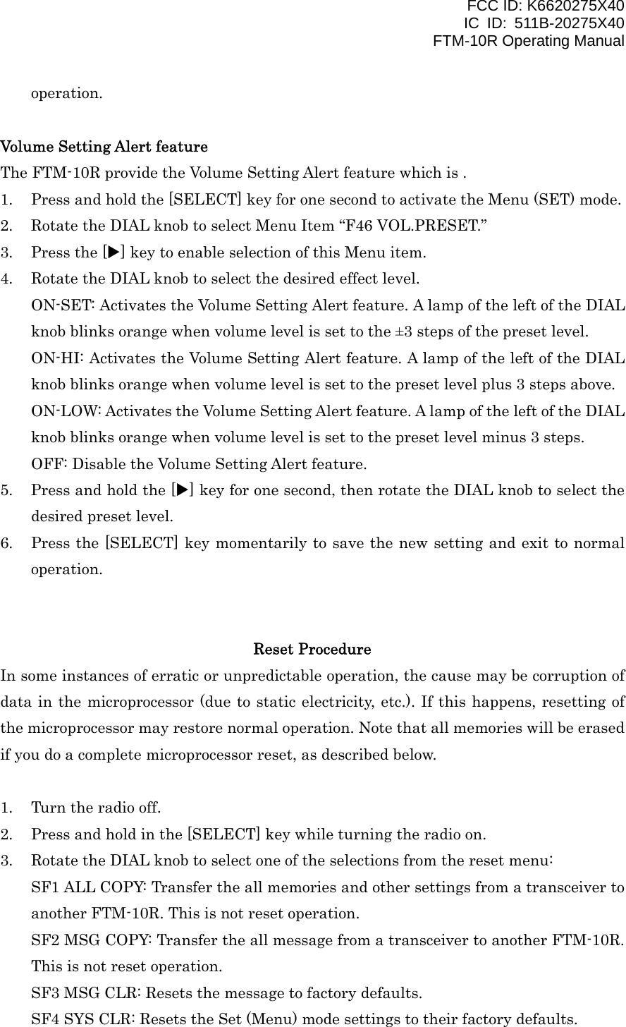 FCC ID: K6620275X40 IC ID: 511B-20275X40     FTM-10R Operating Manual operation.  Volume Setting Alert feature The FTM-10R provide the Volume Setting Alert feature which is . 1.  Press and hold the [SELECT] key for one second to activate the Menu (SET) mode. 2.  Rotate the DIAL knob to select Menu Item “F46 VOL.PRESET.” 3.  Press the [X] key to enable selection of this Menu item. 4.  Rotate the DIAL knob to select the desired effect level. ON-SET: Activates the Volume Setting Alert feature. A lamp of the left of the DIAL knob blinks orange when volume level is set to the ±3 steps of the preset level. ON-HI: Activates the Volume Setting Alert feature. A lamp of the left of the DIAL knob blinks orange when volume level is set to the preset level plus 3 steps above. ON-LOW: Activates the Volume Setting Alert feature. A lamp of the left of the DIAL knob blinks orange when volume level is set to the preset level minus 3 steps. OFF: Disable the Volume Setting Alert feature. 5.  Press and hold the [X] key for one second, then rotate the DIAL knob to select the desired preset level. 6.  Press the [SELECT] key momentarily to save the new setting and exit to normal operation.   Reset Procedure In some instances of erratic or unpredictable operation, the cause may be corruption of data in the microprocessor (due to static electricity, etc.). If this happens, resetting of the microprocessor may restore normal operation. Note that all memories will be erased if you do a complete microprocessor reset, as described below.  1.  Turn the radio off. 2.  Press and hold in the [SELECT] key while turning the radio on. 3.  Rotate the DIAL knob to select one of the selections from the reset menu: SF1 ALL COPY: Transfer the all memories and other settings from a transceiver to another FTM-10R. This is not reset operation. SF2 MSG COPY: Transfer the all message from a transceiver to another FTM-10R. This is not reset operation. SF3 MSG CLR: Resets the message to factory defaults. SF4 SYS CLR: Resets the Set (Menu) mode settings to their factory defaults.  Vertex Standard Co., Ltd. 44 