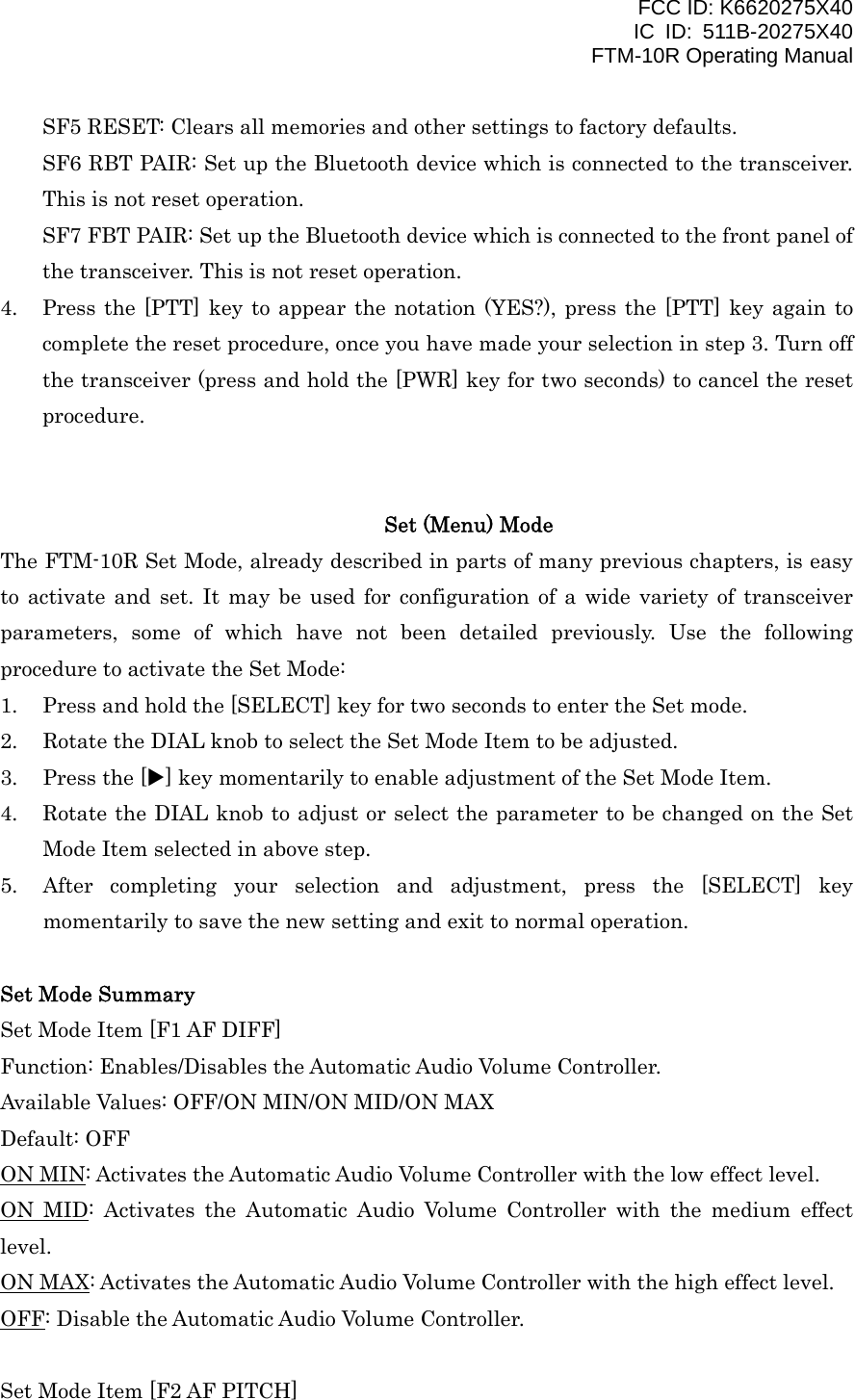 FCC ID: K6620275X40 IC ID: 511B-20275X40     FTM-10R Operating Manual SF5 RESET: Clears all memories and other settings to factory defaults. SF6 RBT PAIR: Set up the Bluetooth device which is connected to the transceiver. This is not reset operation. SF7 FBT PAIR: Set up the Bluetooth device which is connected to the front panel of the transceiver. This is not reset operation. 4.  Press the [PTT] key to appear the notation (YES?), press the [PTT] key again to complete the reset procedure, once you have made your selection in step 3. Turn off the transceiver (press and hold the [PWR] key for two seconds) to cancel the reset procedure.   Set (Menu) Mode The FTM-10R Set Mode, already described in parts of many previous chapters, is easy to activate and set. It may be used for configuration of a wide variety of transceiver parameters, some of which have not been detailed previously. Use the following procedure to activate the Set Mode: 1.  Press and hold the [SELECT] key for two seconds to enter the Set mode. 2.  Rotate the DIAL knob to select the Set Mode Item to be adjusted. 3.  Press the [X] key momentarily to enable adjustment of the Set Mode Item. 4.  Rotate the DIAL knob to adjust or select the parameter to be changed on the Set Mode Item selected in above step. 5.  After completing your selection and adjustment, press the [SELECT] key momentarily to save the new setting and exit to normal operation.  Set Mode Summary Set Mode Item [F1 AF DIFF] Function: Enables/Disables the Automatic Audio Volume Controller. Available Values: OFF/ON MIN/ON MID/ON MAX Default: OFF ON MIN: Activates the Automatic Audio Volume Controller with the low effect level. ON MID: Activates the Automatic Audio Volume Controller with the medium effect level. ON MAX: Activates the Automatic Audio Volume Controller with the high effect level. OFF: Disable the Automatic Audio Volume Controller.  Set Mode Item [F2 AF PITCH]  Vertex Standard Co., Ltd. 45 