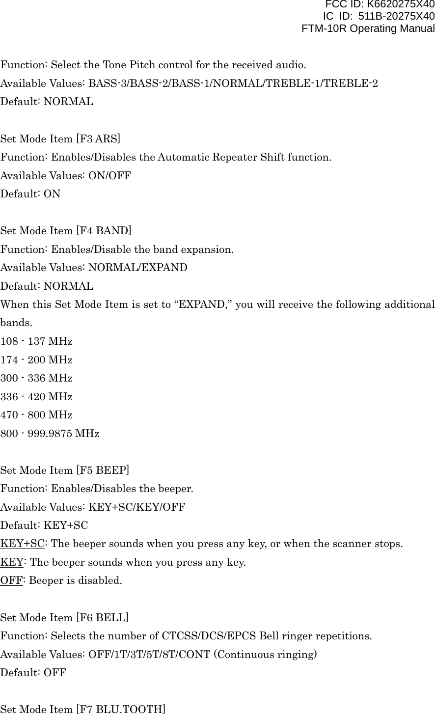 FCC ID: K6620275X40 IC ID: 511B-20275X40     FTM-10R Operating Manual Function: Select the Tone Pitch control for the received audio. Available Values: BASS-3/BASS-2/BASS-1/NORMAL/TREBLE-1/TREBLE-2 Default: NORMAL  Set Mode Item [F3 ARS] Function: Enables/Disables the Automatic Repeater Shift function. Available Values: ON/OFF Default: ON  Set Mode Item [F4 BAND] Function: Enables/Disable the band expansion. Available Values: NORMAL/EXPAND Default: NORMAL When this Set Mode Item is set to “EXPAND,” you will receive the following additional bands. 108 - 137 MHz 174 - 200 MHz 300 - 336 MHz 336 - 420 MHz 470 - 800 MHz 800 - 999.9875 MHz  Set Mode Item [F5 BEEP] Function: Enables/Disables the beeper. Available Values: KEY+SC/KEY/OFF Default: KEY+SC KEY+SC: The beeper sounds when you press any key, or when the scanner stops. KEY: The beeper sounds when you press any key. OFF: Beeper is disabled.  Set Mode Item [F6 BELL] Function: Selects the number of CTCSS/DCS/EPCS Bell ringer repetitions. Available Values: OFF/1T/3T/5T/8T/CONT (Continuous ringing) Default: OFF  Set Mode Item [F7 BLU.TOOTH]  Vertex Standard Co., Ltd. 46 