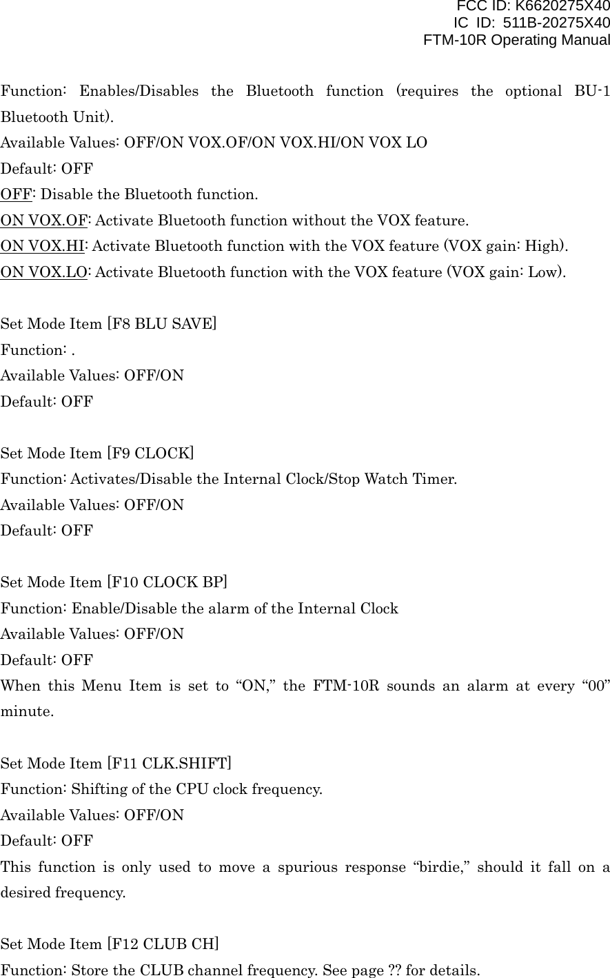 FCC ID: K6620275X40 IC ID: 511B-20275X40     FTM-10R Operating Manual Function: Enables/Disables the Bluetooth function (requires the optional BU-1 Bluetooth Unit). Available Values: OFF/ON VOX.OF/ON VOX.HI/ON VOX LO Default: OFF OFF: Disable the Bluetooth function. ON VOX.OF: Activate Bluetooth function without the VOX feature. ON VOX.HI: Activate Bluetooth function with the VOX feature (VOX gain: High). ON VOX.LO: Activate Bluetooth function with the VOX feature (VOX gain: Low).  Set Mode Item [F8 BLU SAVE] Function: . Available Values: OFF/ON Default: OFF  Set Mode Item [F9 CLOCK] Function: Activates/Disable the Internal Clock/Stop Watch Timer. Available Values: OFF/ON Default: OFF  Set Mode Item [F10 CLOCK BP] Function: Enable/Disable the alarm of the Internal Clock Available Values: OFF/ON Default: OFF When this Menu Item is set to “ON,” the FTM-10R sounds an alarm at every “00” minute.  Set Mode Item [F11 CLK.SHIFT] Function: Shifting of the CPU clock frequency. Available Values: OFF/ON Default: OFF This function is only used to move a spurious response “birdie,” should it fall on a desired frequency.  Set Mode Item [F12 CLUB CH] Function: Store the CLUB channel frequency. See page ?? for details.   Vertex Standard Co., Ltd. 47 